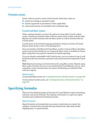Specifying formulas



Formula syntax
                      Syntax rules are used to create correct formula. Some basic rules are:
                      I enclose text strings in quotation marks
                      I enclose arguments in parentheses (where applicable)
                      I referenced formulas are identified with a leading @ sign.


                      Crystal and Basic Syntax
                      When creating formulas, you have the option of using either Crystal or Basic
                      syntax. Almost any formula written with one syntax can be written with the other.
                      Reports can contain formulas that use Basic syntax as well as formulas that use
                      Crystal syntax.
                      Crystal syntax is the formula language included in all prior versions of Crystal
                      Reports. Basic Syntax is new to Crystal Reports 8.
                      If you are familiar with Microsoft Visual Basic or other versions of Basic, then Basic
                      syntax may be more familiar to you. In general, Basic syntax is modeled on Visual
                      Basic except that it has specific extensions to handle reporting.
                      If you are already comfortable with Crystal syntax, you can continue to use it, and
                      benefit from the new functions, operators and control structures inspired by Visual
                      Basic.
                      Note: Report processing is not slowed down by using Basic syntax. Reports using
                      Basic syntax formulas can run on any machine that Crystal Reports runs on. Also,
                      using Basic syntax formulas does not require distributing any additional files
                      with your reports.

                      Related topics
                      To learn about Basic syntax, see “Creating Formulas with Basic Syntax” on page 399.
                      To learn about Crystal syntax, see “Creating Formulas with Crystal Syntax” on
                      page 437.


Specifying formulas
                      There are four different groups of formulas in Crystal Reports: report, formatting,
                      selection, and search formulas. The majority of formulas in a report are report
                      formulas and conditional formatting formulas.

                      Report formulas
                      Report formulas are formulas that you create to stand alone in a report. For
                      example, a formula that calculates the days between the order date and the
                      shipping date is a report formula.




386                                                                               Crystal Reports User’s Guide
 