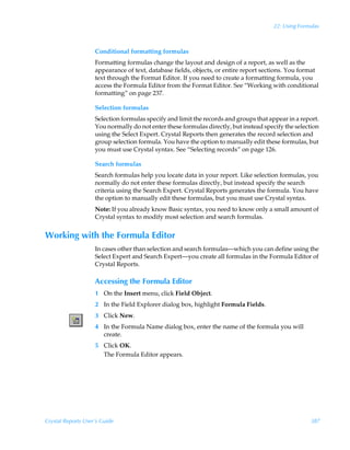 22: Using Formulas



                    Conditional formatting formulas
                    Formatting formulas change the layout and design of a report, as well as the
                    appearance of text, database fields, objects, or entire report sections. You format
                    text through the Format Editor. If you need to create a formatting formula, you
                    access the Formula Editor from the Format Editor. See “Working with conditional
                    formatting” on page 237.

                    Selection formulas
                    Selection formulas specify and limit the records and groups that appear in a report.
                    You normally do not enter these formulas directly, but instead specify the selection
                    using the Select Expert. Crystal Reports then generates the record selection and
                    group selection formula. You have the option to manually edit these formulas, but
                    you must use Crystal syntax. See “Selecting records” on page 126.

                    Search formulas
                    Search formulas help you locate data in your report. Like selection formulas, you
                    normally do not enter these formulas directly, but instead specify the search
                    criteria using the Search Expert. Crystal Reports generates the formula. You have
                    the option to manually edit these formulas, but you must use Crystal syntax.
                    Note: If you already know Basic syntax, you need to know only a small amount of
                    Crystal syntax to modify most selection and search formulas.


Working with the Formula Editor
                    In cases other than selection and search formulas—which you can define using the
                    Select Expert and Search Expert—you create all formulas in the Formula Editor of
                    Crystal Reports.

                    Accessing the Formula Editor
                    1 On the Insert menu, click Field Object.
                    2 In the Field Explorer dialog box, highlight Formula Fields.
                    3 Click New.
                    4 In the Formula Name dialog box, enter the name of the formula you will
                      create.
                    5 Click OK.
                      The Formula Editor appears.




Crystal Reports User’s Guide                                                                        387
 
