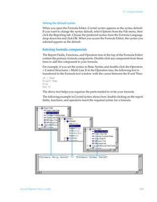 22: Using Formulas



                    Setting the default syntax
                    When you open the Formula Editor, Crystal syntax appears as the syntax default.
                    If you want to change the syntax default, select Options from the File menu, then
                    click the Reporting tab. Choose the preferred syntax from the Formula Language
                    drop-down list and click OK. When you access the Formula Editor, the syntax you
                    selected appears as the default.

                    Entering formula components
                    The Report Fields, Functions, and Operators tree at the top of the Formula Editor
                    contain the primary formula components. Double-click any component from these
                    trees to add this component to your formula.
                    For example, if you set the syntax to Basic Syntax and double-click the Operators
                     Control Structures  Multi-Line If in the Operators tree, the following text is
                    transferred to the Formula text window with the cursor between the If and Then:
                    DsÃ•ÃUur
                    @y†rDsÃUur
                    @y†r
                    @qÃDs
                    The above text helps you organize the parts needed to write your formula.
                    The following example in Crystal syntax shows how double-clicking on the report
                    fields, functions, and operators insert the required syntax for a formula.




Crystal Reports User’s Guide                                                                      389
 