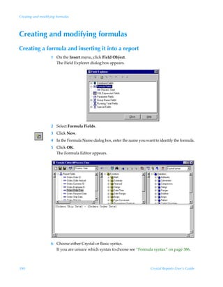 Creating and modifying formulas




Creating and modifying formulas
Creating a formula and inserting it into a report
                   1 On the Insert menu, click Field Object.
                     The Field Explorer dialog box appears.




                   2 Select Formula Fields.
                   3 Click New.
                   4 In the Formula Name dialog box, enter the name you want to identify the formula.
                   5 Click OK.
                     The Formula Editor appears.




                   6 Choose either Crystal or Basic syntax.
                     If you are unsure which syntax to choose see “Formula syntax” on page 386.



390                                                                        Crystal Reports User’s Guide
 