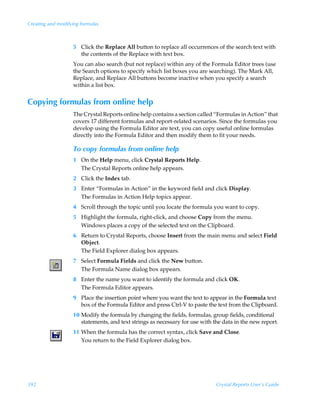 Creating and modifying formulas



                   5 Click the Replace All button to replace all occurrences of the search text with
                     the contents of the Replace with text box.
                   You can also search (but not replace) within any of the Formula Editor trees (use
                   the Search options to specify which list boxes you are searching). The Mark All,
                   Replace, and Replace All buttons become inactive when you specify a search
                   within a list box.


Copying formulas from online help
                   The Crystal Reports online help contains a section called “Formulas in Action” that
                   covers 17 different formulas and report-related scenarios. Since the formulas you
                   develop using the Formula Editor are text, you can copy useful online formulas
                   directly into the Formula Editor and then modify them to fit your needs.

                   To copy formulas from online help
                   1 On the Help menu, click Crystal Reports Help.
                     The Crystal Reports online help appears.
                   2 Click the Index tab.
                   3 Enter “Formulas in Action” in the keyword field and click Display.
                     The Formulas in Action Help topics appear.
                   4 Scroll through the topic until you locate the formula you want to copy.
                   5 Highlight the formula, right-click, and choose Copy from the menu.
                     Windows places a copy of the selected text on the Clipboard.
                   6 Return to Crystal Reports, choose Insert from the main menu and select Field
                     Object.
                     The Field Explorer dialog box appears.
                   7 Select Formula Fields and click the New button.
                     The Formula Name dialog box appears.
                   8 Enter the name you want to identify the formula and click OK.
                     The Formula Editor appears.
                   9 Place the insertion point where you want the text to appear in the Formula text
                     box of the Formula Editor and press Ctrl-V to paste the text from the Clipboard.
                   10 Modify the formula by changing the fields, formulas, group fields, conditional
                      statements, and text strings as necessary for use with the data in the new report.
                   11 When the formula has the correct syntax, click Save and Close.
                      You return to the Field Explorer dialog box.




392                                                                           Crystal Reports User’s Guide
 