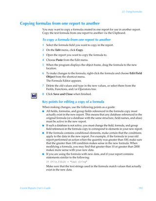 22: Using Formulas



Copying formulas from one report to another
                    You may want to copy a formula created in one report for use in another report.
                    Copy the text formula from one report to another via the Clipboard.

                    To copy a formula from one report to another
                    1 Select the formula field you want to copy in the report.
                    2 On the Edit menu, click Copy.
                    3 Open the report you want to copy the formula to.
                    4 Choose Paste from the Edit menu.
                    5 When the program displays the object frame, drag the formula to the new
                      location.
                    6 To make changes to the formula, right-click the formula and choose Edit Field
                      Object from the shortcut menu.
                      The Formula Editor appears.
                    7 Delete the old values and type in the new values, or select them from the
                      Fields, Functions, and/or Operators tree.
                    8 Click Save and Close when finished.

                    Key points for editing a copy of a formula
                    When making changes, use the following points as a guide:
                    I All fields, formulas, and group fields referenced in the formula copy must
                      actually exist in the new report. This means that any database referenced in the
                      original formula (or a database with the same structure, field names, and alias)
                      must be active in the new report.
                    I If such a database is not active, you must change the field, formula, and group
                      field references in the formula copy to correspond to elements in your new report.
                    I If the formula contains conditional elements, make certain that the conditions
                      apply to the data in the new report. For example, if the formula in your old
                      report performed an action when the quantity was greater than 100, make sure
                      that the greater than 100 condition makes sense in the new formula. When
                      modifying a formula, you may find that greater than 10 or greater than 2000
                      makes more sense with your new data.
                    I If you are using the formula with new data, and if your report contains
                      statements similar to the following:
                        DsÃ”svyrAD@G9–Ã2Ã´‡r‘‡Ã†‡…vtµ
                        Make sure that the text strings used in the formula match values that actually
                        exist in the new data.




Crystal Reports User’s Guide                                                                        393
 