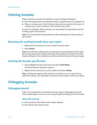 Deleting formulas




Deleting formulas
                    When a formula is created and added to a report, the Report Designer:
                    I Stores the specification for creating the formula, using the name you assigned to it.
                    I Places a working copy of that formula at the point you specify in the report. A
                      working copy is any occurrence of the formula in the report.
                    In order to completely delete formulas, you must delete the specification and all
                    working copies of the formula.
                    Note: You cannot delete the specification without deleting all working copies of
                    the formula.


Removing the working formula from your report
                    1 Right-click the formula you want to delete from the report.
                    2 Select Delete.
                    Note: Even after the working copies of a formula have been deleted from the report,
                    the formula specification remains unchanged. The specification is listed in the Field
                    Explorer dialog box. It is available if you wish to enter the formula in the report again.


Deleting the formula specification
                    1 Choose Insert from the main menu and select Field Object.
                      The Field Explorer dialog box appears.
                    2 Right-click the formula you want to delete and choose Delete.
                    Note: A dialog box appears if this formula is currently in use in a report. If you
                    delete this formula, you will delete all references of it in reports. Click Yes to delete.


Debugging formulas
Debugging tutorial
                    Follow the example below to learn the necessary steps for debugging a formula.
                    After completing this exercise, use the same principles to debug your own formulas.

                    About this tutorial
                    I   this tutorial uses the Xtreme.mdb sample database
                    I   this tutorial uses Crystal syntax.




394                                                                               Crystal Reports User’s Guide
 