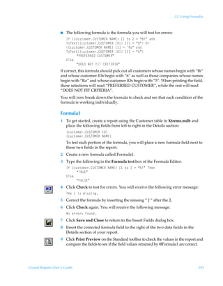 22: Using Formulas



                    I   The following formula is the formula you will test for errors:
                        DsÃ”pˆ†‡‚€r…8VTUPH@SÃI6H@–Ãb Ã‡‚Ã!Ã2Ã´7vµÃhq
                        U‚Ur‘‡”pˆ†‡‚€r…8VTUPH@SÃD9–Ãb dÃ2Ã´%µÃP…
                        ”pˆ†‡‚€r…8VTUPH@SÃI6H@–Ãb dÃ2ÃS‚µÃhq
                        U‚Ur‘‡”pˆ†‡‚€r…8VTUPH@SÃD9–Ãb dÃ2Ã´$µ
                             ´QS@A@SS@9Ã8VTUPH@Sµ
                        @y†r
                             ´9P@TÃIPUÃADUÃ8SDU@SD6µ
                    If correct, this formula should pick out all customers whose names begin with “Bi”
                    and whose customer IDs begin with “6” as well as those companies whose names
                    begin with “Ro” and whose customer IDs begin with “5”. When printing the field,
                    those selections will read “PREFERRED CUSTOMER”, while the rest will read
                    “DOES NOT FIT CRITERIA”.
                    You will now break down the formula to check and see that each condition of the
                    formula is working individually.

                    Formula1
                    1 To get started, create a report using the Customer table in Xtreme.mdb and
                      place the following fields from left to right in the Details section:
                        ”pˆ†‡‚€r…8VTUPH@SÃD9–
                        ”pˆ†‡‚€r…8VTUPH@SÃI6H@–
                        To test each portion of the formula, you will place a new formula field next to
                        these two fields in the report.
                    2 Create a new formula called Formula1.
                    3 Type the following in the Formula text box of the Formula Editor:
                        DsÃ”pˆ†‡‚€r…8VTUPH@SÃI6H@–Ãb Ã‡‚Ã!Ã2Ã´7vµÃUur
                             ´USV@µ
                        @y†r
                             ´A6GT@µ
                    4 Click Check to test for errors. You will receive the following error message:
                        UurÃdÃv†Ã€v††vt
                    5 Correct the formula by inserting the missing “ ] “ after the 2.
                    6 Click Check again. You will receive the following message:
                        I‚Ãr……‚…†Ãs‚ˆq
                    7 Click Save and Close to return to the Insert Fields dialog box.
                    8 Insert the corrected formula field to the right of the two data fields in the
                      Details section of your report.
                    9 Click Print Preview on the Standard toolbar to check the values in the report and
                      compare the fields to see if the field values returned by @Formula1 are correct.




Crystal Reports User’s Guide                                                                           395
 