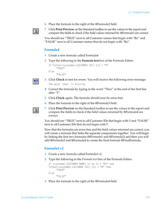 22: Using Formulas



                    6 Place the formula to the right of the @Formula2 field.
                    7 Click Print Preview on the Standard toolbar to see the values in the report and
                      compare the fields to check if the field values returned by @Formula3 are correct.
                    You should see “TRUE” next to all Customer names that begin with “Ro” and
                    “FALSE” next to all Customer names that do not begin with “Ro”.

                    Formula4
                    1 Create a new formula called Formula4.
                    2 Type the following in the Formula text box of the Formula Editor:
                        DsÃU‚Ur‘‡”pˆ†‡‚€r…8VTUPH@SÃD9–Ãb dÃ2Ã´$µ
                             ´USV@µ
                        @y†r
                             ´A6GT@µ
                    3 Click Check to test for errors. You will receive the following error message:
                        UurÃ‚…qÃ‡urÃv†Ã€v††vt
                    4 Correct the formula by typing in the word “Then” at the end of the first line
                      after “5”.
                    5 Click Check again. The formula should now be error-free.
                    6 Place the formula to the right of the @Formula3 field.
                    7 Click Print Preview on the Standard toolbar to see the values in the report and
                      compare the fields to check if the field values returned by @Formula4 are
                      correct.
                    You should see “TRUE” next to all Customer IDs that begin with 5 and “FALSE”
                    next to all Customer IDs that do not begin with 5.
                    Now that the formulas are error-free and the field values returned are correct, you
                    will create a formula that links the separate components together. You will begin
                    by linking the first two formulas (@Formula1 and @Formula2) and then you will
                    add @Formula3 and @Formula4 to create the final formula @FinalFormula.

                    Formula1+2
                    1 Create a new formula called Formula1+2.
                    2 Type the following in the Formula text box of the Formula Editor:
                        DsÃ”pˆ†‡‚€r…8VTUPH@SÃI6H@–Ãb Ã‡‚Ã!dÃ2Ã´7vµÃhq
                        U‚Ur‘‡”pˆ†‡‚€r…8VTUPH@SÃD9–Ãb dÃ2Ã´%µÃUur
                             ´USV@µ
                        @y†r
                             ´A6GT@µ
                    3 Place the formula to the right of the @Formula4 field.




Crystal Reports User’s Guide                                                                         397
 