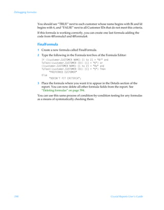 Debugging formulas



                     You should see “TRUE” next to each customer whose name begins with Bi and Id
                     begins with 6, and “FALSE” next to all Customer IDs that do not meet this criteria.
                     If this formula is working correctly, you can create one last formula adding the
                     code from @Formula3 and @Formula4.

                     FinalFormula
                     1 Create a new formula called FinalFormula.
                     2 Type the following in the Formula text box of the Formula Editor:
                        DsÃ”pˆ†‡‚€r…8VTUPH@SÃI6H@–Ãb Ã‡‚Ã!dÃ2Ã´7vµÃhq
                        U‚Ur‘‡”pˆ†‡‚€r…8VTUPH@SÃD9–Ãb dÃ2Ã´%µÃ‚…
                        ”pˆ†‡‚€r…8VTUPH@SÃI6H@–Ãb Ã‡‚Ã!dÃ2Ã´S‚µÃhq
                        U‚Ur‘‡”pˆ†‡‚€r…8VTUPH@SÃD9–Ãb dÃ2Ã´$µÃUur
                             ´QS@A@SS@9Ã8VTUPH@Sµ
                        @y†r
                             ´9P@TIUÃADUÃ8SDU@SD6µ0
                     3 Place the formula where you want it to appear in the Details section of the
                       report. You can now delete all other formula fields from the report. See
                       “Deleting formulas” on page 394.
                     You can use this same process of condition-by-condition testing for any formulas
                     as a means of systematically checking them.




398                                                                           Crystal Reports User’s Guide
 