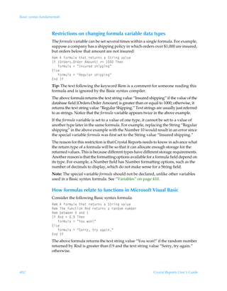 Basic syntax fundamentals



                    Restrictions on changing formula variable data types
                    The formula variable can be set several times within a single formula. For example,
                    suppose a company has a shipping policy in which orders over $1,000 are insured,
                    but orders below that amount are not insured:
                    Sr€Ã6Ãs‚…€ˆyhÃ‡uh‡Ã…r‡ˆ…†ÃhÃT‡…vtÃ‰hyˆr
                    DsÃ”P…qr…†P…qr…Ã6€‚ˆ‡–Ã32Ã ÃUur
                    ÃÃÃs‚…€ˆyhÃ2ÃÅD†ˆ…rqÃ†uvƒƒvtÅ
                    @y†r
                    ÃÃÃs‚…€ˆyhÃ2ÃÅSrtˆyh…Ã†uvƒƒvtÅ
                    @qÃDs
                    Tip: The text following the keyword Rem is a comment for someone reading this
                    formula and is ignored by the Basic syntax compiler.
                    The above formula returns the text string value “Insured shipping” if the value of the
                    database field {Orders.Order Amount} is greater than or equal to 1000; otherwise, it
                    returns the text string value “Regular Shipping.” Text strings are usually just referred
                    to as strings. Notice that the formula variable appears twice in the above example.
                    If the formula variable is set to a value of one type, it cannot be set to a value of
                    another type later in the same formula. For example, replacing the String “Regular
                    shipping” in the above example with the Number 10 would result in an error since
                    the special variable formula was first set to the String value “Insured shipping.”
                    The reason for this restriction is that Crystal Reports needs to know in advance what
                    the return type of a formula will be so that it can allocate enough storage for the
                    returned values. This is because different types have different storage requirements.
                    Another reason is that the formatting options available for a formula field depend on
                    its type. For example, a Number field has Number formatting options, such as the
                    number of decimals to display, which do not make sense for a String field.
                    Note: The special variable formula should not be declared, unlike other variables
                    used in a Basic syntax formula. See “Variables” on page 410.

                    How formulas relate to functions in Microsoft Visual Basic
                    Consider the following Basic syntax formula:
                    Sr€Ã6Ãs‚…€ˆyhÃ‡uh‡Ã…r‡ˆ…†ÃhÃT‡…vtÃ‰hyˆr
                    Sr€ÃUurÃsˆp‡v‚ÃSqÃ…r‡ˆ…†ÃhÃ…hq‚€Ãˆ€ir…
                    Sr€Ãir‡rrÃÃhqÃ
                    DsÃSqÃ3Ã(ÃUur
                    ÃÃÃs‚…€ˆyhÃ2ÃÅ`‚ˆÃ‚ÄÅ
                    @y†r
                    ÃÃÃs‚…€ˆyhÃ2ÃÅT‚……’Ã‡…’ÃhthvÅ
                    @qÃDs
                    The above formula returns the text string value “You won!” if the random number
                    returned by Rnd is greater than 0.9 and the text string value “Sorry, try again.”
                    otherwise.




402                                                                              Crystal Reports User’s Guide
 