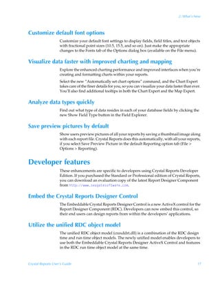 2: What’s New



Customize default font options
                    Customize your default font settings to display fields, field titles, and text objects
                    with fractional point sizes (10.5, 15.5, and so on). Just make the appropriate
                    changes to the Fonts tab of the Options dialog box (available on the File menu).

Visualize data faster with improved charting and mapping
                    Explore the enhanced charting performance and improved interfaces when you’re
                    creating and formatting charts within your reports.
                    Select the new “Automatically set chart options” command, and the Chart Expert
                    takes care of the finer details for you, so you can visualize your data faster than ever.
                    You’ll also find additional tooltips in both the Chart Expert and the Map Expert.

Analyze data types quickly
                    Find out what type of data resides in each of your database fields by clicking the
                    new Show Field Type button in the Field Explorer.

Save preview pictures by default
                    Show users preview pictures of all your reports by saving a thumbnail image along
                    with each report file. Crystal Reports does this automatically, with all your reports,
                    if you select Save Preview Picture in the default Reporting option tab (File 
                    Options  Reporting).


Developer features
                    These enhancements are specific to developers using Crystal Reports Developer
                    Edition. If you purchased the Standard or Professional edition of Crystal Reports,
                    you can download an evaluation copy of the latest Report Designer Component
                    from u‡‡ƒ)†rhth‡r†‚s‡h…rp‚€.

Embed the Crystal Reports Designer Control
                    The Embeddable Crystal Reports Designer Control is a new ActiveX control for the
                    Report Designer Component (RDC). Developers can now embed this control, so
                    their end users can design reports from within the developers’ applications.

Utilize the unified RDC object model
                    The unified RDC object model (craxddrt.dll) is a combination of the RDC design
                    time and run time object models. The newly unified model enables developers to
                    use both the Embeddable Crystal Reports Designer ActiveX Control and features
                    in the RDC run time object model at the same time.



Crystal Reports User’s Guide                                                                               17
 