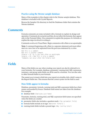 Comments



           Practice using the Xtreme sample database
           Many of the examples in this chapter refer to the Xtreme sample database. This
           database is included with Crystal Reports.
           Browse the SamplesEn directory to find the Databases folder that contains the
           Xtreme database.


Comments
           Formula comments are notes included with a formula to explain its design and
           operation. Comments do not print and they do not affect the formula; they appear
           only in the Formula Editor. Use comments to explain the purpose of a formula or
           explain the steps involved in writing it.
           Comments work as in Visual Basic. Begin comments with a Rem or an apostrophe.
           Note: A comment beginning with a Rem is a separate statement and must either
           start on a new line or be separated from the previous statement by a colon.
           Sr€ÃUuv†Ãv†ÃhÃp‚€€r‡
           Sr€ÃUuv†Ãv†Ãh‚‡ur…Ãp‚€€r‡
           s‚…€ˆyhÃ2Ã ÃT‚Ãv†Ãh’Ã‡r‘‡Ãhs‡r…ÃhÃhƒ‚†‡…‚ƒur
           s‚…€ˆyhÃ2Ã!Ã)ÃSr€ÃUuv†Ãv†Ãhy†‚ÃhÃp‚€€r‡
           8‚€€r‡†ÃphÃ‚ppˆ…Ãhs‡r…Ã‡urÃs‚…€ˆyhÃ‡r‘‡



Fields
           Many of the fields you use when creating your report can also be referred to in
           your formulas. For example, database, parameter, running total, SQL expression,
           summary, and group name fields can all be used in a formula. You can also refer
           to other formula fields in your formula.
           The easiest way to insert a field into your report is to double-click a field’s name in
           the Report Fields tree. This ensures that the correct syntax for the field is used.

           How fields appear in formulas
           Database, parameter, formula, running total and SQL expression fields have their
           names surrounded by braces. Database field names are taken from the database.
           For example:
           I database field: ”@€ƒy‚’rrGh†‡ÃIh€r–

           Parameter, formula, running total, and SQL expression field names are specified
           when the fields are created.
           I parameter fields also includes a question mark: ”4€’Ãƒh…h€r‡r…Ãsvryq–
           I formula fields include an at sign: ”5h‚‡ur…Ãs‚…€ˆyhÃ–
           I running totals fields include a pound sign: ”Æ€’Ã…ˆvtÃ‡‚‡hy–




404                                                                    Crystal Reports User’s Guide
 