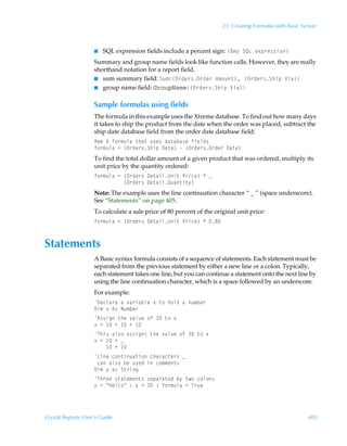 23: Creating Formulas with Basic Syntax



                    I   SQL expression fields include a percent sign: ”È€’ÃTRGÃr‘ƒ…r††v‚–
                    Summary and group name fields look like function calls. However, they are really
                    shorthand notation for a report field.
                    I sum summary field: Tˆ€”P…qr…†P…qr…Ã6€‚ˆ‡–, ”P…qr…†TuvƒÃWvh–
                    I group name field: GroupName”P…qr…†TuvƒÃWvh–


                    Sample formulas using fields
                    The formula in this example uses the Xtreme database. To find out how many days
                    it takes to ship the product from the date when the order was placed, subtract the
                    ship date database field from the order date database field:
                    Sr€Ã6Ãs‚…€ˆyhÃ‡uh‡Ãˆ†r†Ãqh‡hih†rÃsvryq†
                    s‚…€ˆyhÃ2Ã”P…qr…†TuvƒÃ9h‡r–ÃÃ”P…qr…†P…qr…Ã9h‡r–
                    To find the total dollar amount of a given product that was ordered, multiply its
                    unit price by the quantity ordered:
                    s‚…€ˆyhÃ2Ã”P…qr…†Ã9r‡hvyVv‡ÃQ…vpr–ÃÃf
                    ÃÃÃÃÃÃÃÃÃÃ”P…qr…†Ã9r‡hvyRˆh‡v‡’–
                    Note: The example uses the line continuation character “ _ ” (space underscore).
                    See “Statements” on page 405.
                    To calculate a sale price of 80 percent of the original unit price:
                    s‚…€ˆyhÃ2Ã”P…qr…†Ã9r‡hvyVv‡ÃQ…vpr–ÃÃ'



Statements
                    A Basic syntax formula consists of a sequence of statements. Each statement must be
                    separated from the previous statement by either a new line or a colon. Typically,
                    each statement takes one line, but you can continue a statement onto the next line by
                    using the line continuation character, which is a space followed by an underscore.
                    For example:
                    9rpyh…rÃhÃ‰h…vhiyrÃ‘Ã‡‚Ãu‚yqÃhÃˆ€ir…
                    9v€Ã‘Ã6†ÃIˆ€ir…
                    6††vtÃ‡urÃ‰hyˆrÃ‚sÃÃ‡‚Ã‘
                    ‘Ã2Ã ÃÃ ÃÃ 
                    Uuv†Ãhy†‚Ãh††vt†Ã‡urÃ‰hyˆrÃ‚sÃÃ‡‚Ã‘
                    ‘Ã2Ã ÃÃf
                    ÃÃÃÃ ÃÃ 
                    GvrÃp‚‡vˆh‡v‚Ãpuh…hp‡r…†Ãf
                    ÃphÃhy†‚ÃirÃˆ†rqÃvÃp‚€€r‡†
                    9v€Ã’Ãh†ÃT‡…vt
                    Uu…rrÃ†‡h‡r€r‡†Ã†rƒh…h‡rqÃi’Ã‡‚Ãp‚y‚†
                    ’Ã2ÃÅCryy‚ÅÃ)Ã‘Ã2ÃÃ)Ãs‚…€ˆyhÃ2ÃU…ˆr




Crystal Reports User’s Guide                                                                             405
 
