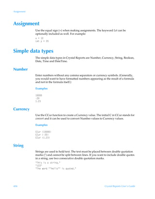 Assignment




Assignment
             Use the equal sign (=) when making assignments. The keyword Let can be
             optionally included as well. For example:
             ‘Ã2Ã 
             Gr‡Ã’Ã2Ã!



Simple data types
             The simple data types in Crystal Reports are Number, Currency, String, Boolean,
             Date, Time and DateTime.


Number
             Enter numbers without any comma separators or currency symbols. (Generally,
             you would want to have formatted numbers appearing as the result of a formula
             and not in the formula itself.)

             Examples

              
             !
              !


Currency
             Use the CCur function to create a Currency value. The initial C in CCur stands for
             convert and it can be used to convert Number values to Currency values.

             Examples

             88ˆ…Ã 
             88ˆ…Ã!
             88ˆ…Ã !


String
             Strings are used to hold text. The text must be placed between double quotation
             marks () and cannot be split between lines. If you want to include double quotes
             in a string, use two consecutive double quotation marks.
             ÅUuv†Ãv†ÃhÃ†‡…vtÅ
             Å !Å
             ÅUurÃ‚…qÃÅÅuryy‚ÅÅÃv†Ã„ˆ‚‡rqÅ




406                                                                   Crystal Reports User’s Guide
 
