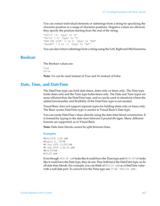 23: Creating Formulas with Basic Syntax



                    You can extract individual elements or substrings from a string by specifying the
                    character position or a range of character positions. Negative values are allowed;
                    they specify the position starting from the end of the string.
                    Åuryy‚ÅÃ!Ã@„ˆhyÃ‡‚ÃÅrÅ
                    Åuryy‚ÅÃ$Ã@„ˆhyÃ‡‚ÃÅuÅ
                    Å%#$$$ !#ÅÃ Ã‡‚ÃÃ@„ˆhyÃ‡‚ÃÅ%#Å
                    ÅhipqrsÅÃÃ‡‚Ã Ã@„ˆhyÃ‡‚ÃÅqrsÅ
                    You can also extract substrings from a string using the Left, Right and Mid functions.


Boolean
                    The Boolean values are:
                    U…ˆr
                    Ahy†r
                    Note: Yes can be used instead of True and No instead of False.


Date, Time, and DateTime
                    The DateTime type can hold date-times, dates only or times only. The Date type
                    holds dates only and the Time type holds times only. The Date and Time types are
                    more efficient than the DateTime type, and so can be used in situations where the
                    added functionality and flexibility of the DateTime type is not needed.
                    Visual Basic does not support separate types for holding dates only or times only.
                    The Basic syntax DateTime type is similar to Visual Basic’s Date type.
                    You can create DateTime values directly using the date-time literal construction. It
                    is formed by typing in the date-time between 2 pound (#) signs. Many different
                    formats are supported, as in Visual Basic.
                    Note: Date-time literals cannot be split between lines.

                    Examples
                    Æ'% (%Ã )!Ãh€Æ
                    Æ6ˆtˆ†‡Ã%Ã (%Æ
                    Æ%Ã6ˆtÃ (%Ã )!) (Æ
                    Æ%Ã6ˆtÃ (%Ã )) $Ãƒ€Æ
                    Æ'% (%Æ
                    Æ )!Ãh€Æ
                    Even thoughÃÆ )!Ãh€Æ looks like it could have the Time type and Æ'% (%Æ looks
                    like it could have the Date type, they do not. They both have the DateTime type, as do
                    all date-time literals. For example, you can think of Æ )!Ãh€Æ as a DateTime value
                    with a null date part. To convert it to the Time type use 8Uv€rÃÆ )!Ãh€Æ.




Crystal Reports User’s Guide                                                                            407
 
