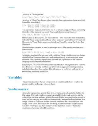 Variables



            An array of 7 String values:
            6……h’ÃÅTˆÅÃÅH‚ÅÃÅUˆrÅÃÅXrqÅÃÅUuÅÃÅA…vÅÃÅTh‡Å
            An array of 2 DateTime Range values (note the line continuation character which
            is used for readability):
            6……h’ÃÆEhÃ Ã (('ÆÃU‚ÃÆEhÃ Ã (('ÆÃf
            ÃÃÃÃÃÃÃÆAriÃ Ã (((ÆÃU‚ÃÆAriÃ!'Ã (((Æ
            You can extract individual elements out of an array using parentheses containing
            the index of the element you want. This is called subscripting the array:
            6……h’Ã Ã$Ã!Ã!Ã@„ˆhyÃ‡‚Ã$
            Note: Arrays in Basic syntax are indexed from 1 (this means the first element has
            index 1). This is unlike in Visual Basic where arrays are indexed from 0 by default.
            However, in Visual Basic, arrays can be indexed from 1 by using the Option Base
            statement.
            Number ranges can also be used to subscript arrays. The result is another array.
            For example:
            6……h’Ã Ã$Ã!Ã!ÃU‚ÃÃ@„ˆhyÃ‡‚Ã6……h’Ã$Ã!
            Arrays are most useful when used with variables. Using variables, you can change
            the individual elements of an array and resize the array to accommodate more
            elements. This capability significantly expands the capabilities of the formula
            language to do complex calculations.
            For example, you can accumulate database field values into a global array variable
            in a detail level formula, and then use a formula in a group footer to perform a
            calculation based on those values. This allows you to perform a wide variety of
            customized summary operations.


Variables
            This section describes the key components of variables and shows you how to
            create variables and assign values to them.


Variable overview
            A variable represents a specific data item, or value, and acts as a placeholder for
            that value. When a formula encounters a variable, the formula searches for the
            value of the variable and uses it in the formula. Unlike a constant value, which is
            fixed and unchanging, a variable can be repeatedly assigned different values. You
            assign a value to a variable and the variable maintains the value until you later
            assign a new value. Because of this flexibility, it is necessary for you to declare
            variables before you use them so that Crystal Reports is aware of them and
            understands how you intend to use them.




410                                                                   Crystal Reports User’s Guide
 