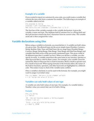 23: Creating Formulas with Basic Syntax



                    Example of a variable
                    If you wanted to report on customers by area code, you could create a variable that
                    extracts the area code from a customer fax number. The following is an example of
                    a variable called areaCode:
                    9v€Ãh…rh8‚qrÃ6†ÃT‡…vt
                    h…rh8‚qrÃ2ÃGrs‡Ã”8ˆ†‡‚€r…Ah‘–Ã
                    Sr€Ãp‚ˆyqÃhy†‚Ãˆ†r)Ãh…rh8‚qrÃ2Ã”8ˆ†‡‚€r…Ah‘–Ã ÃU‚Ã
                    The first line of the variable example is the variable declaration; it gives the
                    variable a name and type. The database field {Customer.Fax} is a String field and
                    the Left function extracts the first 3 characters from its current value. The variable
                    areaCode is then assigned this value.


Variable declarations using Dim
                    Before using a variable in a formula, you must declare it. A variable can hold values
                    of a given type. The allowed types are the seven simple types (Number, Currency,
                    String, Boolean, Date, Time and DateTime), the six range types (Number Range,
                    Currency Range, String Range, Date Range, Time Range and DateTime Range) and
                    variables that hold arrays of the previously mentioned types. This gives a total of
                    26 different types that a variable can have. When you declare a variable, you also
                    specify its name. A variable cannot have the same name as any function, operator or
                    other keyword that is valid for Basic syntax. For example, your variable cannot be
                    named Sin, Mod or If because Sin is a built in function, Mod is a built in operator and
                    If is a built in keyword. When typing formulas in the formula editor, the names of
                    the built-in functions, operators, and other keywords are highlighted in a different
                    color. This makes it easy to check if the variable name conflicts.
                    Once a variable is declared, it can be used in the formula. For example, you might
                    want to assign it an initial value:
                    9v€Ã‘Ã6†ÃIˆ€ir…Ã9rpyh…rÃ‘Ã‡‚ÃirÃhÃIˆ€ir…Ã‰h…vhiyr
                    ‘Ã2Ã Ã6††vtÃ‡urÃ‰hyˆrÃ‚sÃ Ã‡‚Ã‘

                    Variables can only hold values of one type
                    A variable can only hold values of one type. For example, if a variable holds a
                    Number value you cannot later use it to hold a String.

                    Example
                    9v€Ã’Ã6†ÃT‡…vt
                    ’Ã2ÃÅuryy‚Å
                    PFÃÃ‡urÃGrÃsˆp‡v‚Ãr‘ƒrp‡†ÃhÃT‡…vtÃh…tˆ€r‡
                    s‚…€ˆyhÃ2ÃGrÃ’
                    @……‚…Ã’ÃphÃ‚y’Ãu‚yqÃT‡…vtÃ‰hyˆr†
                    ’Ã2ÃÆEhÃ$Ã ((Æ




Crystal Reports User’s Guide                                                                             411
 