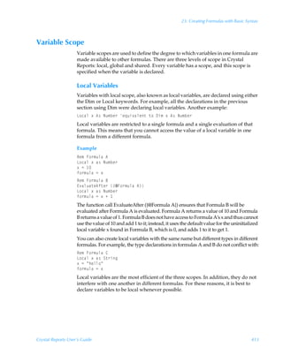 23: Creating Formulas with Basic Syntax



Variable Scope
                    Variable scopes are used to define the degree to which variables in one formula are
                    made available to other formulas. There are three levels of scope in Crystal
                    Reports: local, global and shared. Every variable has a scope, and this scope is
                    specified when the variable is declared.

                    Local Variables
                    Variables with local scope, also known as local variables, are declared using either
                    the Dim or Local keywords. For example, all the declarations in the previous
                    section using Dim were declaring local variables. Another example:
                    G‚phyÃ‘Ã6†ÃIˆ€ir…Ãr„ˆv‰hyr‡Ã‡‚Ã9v€Ã‘Ã6†ÃIˆ€ir…
                    Local variables are restricted to a single formula and a single evaluation of that
                    formula. This means that you cannot access the value of a local variable in one
                    formula from a different formula.

                    Example
                    Sr€ÃA‚…€ˆyhÃ6
                    G‚phyÃ‘Ãh†ÃIˆ€ir…
                    ‘Ã2Ã 
                    s‚…€ˆyhÃ2Ã‘
                    Sr€ÃA‚…€ˆyhÃ7
                    @‰hyˆh‡r6s‡r…Ã”5A‚…€ˆyhÃ6–
                    G‚phyÃ‘Ãh†ÃIˆ€ir…
                    s‚…€ˆyhÃ2Ã‘ÃÃ
                    The function call EvaluateAfter ({@Formula A}) ensures that Formula B will be
                    evaluated after Formula A is evaluated. Formula A returns a value of 10 and Formula
                    B returns a value of 1. Formula B does not have access to Formula A’s x and thus cannot
                    use the value of 10 and add 1 to it; instead, it uses the default value for the uninitialized
                    local variable x found in Formula B, which is 0, and adds 1 to it to get 1.
                    You can also create local variables with the same name but different types in different
                    formulas. For example, the type declarations in formulas A and B do not conflict with:
                    Sr€ÃA‚…€ˆyhÃ8
                    G‚phyÃ‘Ãh†ÃT‡…vt
                    ‘Ã2ÃÅuryy‚Å
                    s‚…€ˆyhÃ2Ã‘
                    Local variables are the most efficient of the three scopes. In addition, they do not
                    interfere with one another in different formulas. For these reasons, it is best to
                    declare variables to be local whenever possible.




Crystal Reports User’s Guide                                                                                 413
 
