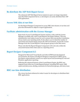Developer features



Re-distribute the ASP Web Report Server
                     The enhanced ASP Web Report Server (rptserver.asp) is no longer dependent
                     upon the Web Component Server, so developers can easily distribute their ASP
                     web applications.


Access XML data at run time
                     Use the Report Designer Component to access XML data streams at run time and
                     pass that information to objects in report applications.


Facilitate administration with the License Manager
                     Keep track of your Crystal Reports licenses and key codes with the License
                     Manager (available only with Crystal Reports Developer Edition). This new
                     administrative tool makes it easy for you to ensure that your product installation
                     always meets your reporting needs. It also allows you to check the number of
                     concurrent user licenses being used in the ASP environment. Access the License
                     Manager from the Crystal Reports Tools program group on the Start menu.
                     Please note that the Report Designer Component will work only within the
                     concurrent license limit when used as a reporting server.


Report Designer Component 8.5
                     Designed for Microsoft Visual Studio and other COM-based development
                     environments, the feature-rich Report Designer Component 8.5 (RDC) gives
                     developers unprecedented control over report layout and formatting for web and
                     Windows application reporting.
                     Reflecting the enhanced features of the Crystal Report Engine, the RDC now
                     supports most of the new Crystal Reports features, including PDF export, XML
                     export and data access, alerting, summaries for hierarchical groups, and many more.


RDC run time distribution
                     The viewer has been enhanced to make it easier for developers to distribute their
                     RDC applications.




18                                                                            Crystal Reports User’s Guide
 