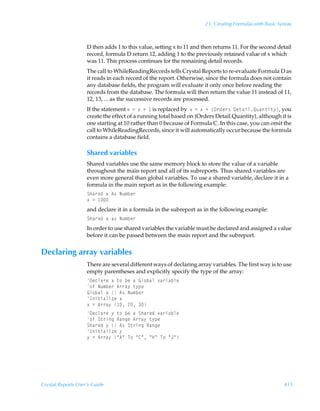 23: Creating Formulas with Basic Syntax



                    D then adds 1 to this value, setting x to 11 and then returns 11. For the second detail
                    record, formula D return 12, adding 1 to the previously retained value of x which
                    was 11. This process continues for the remaining detail records.
                    The call to WhileReadingRecords tells Crystal Reports to re-evaluate Formula D as
                    it reads in each record of the report. Otherwise, since the formula does not contain
                    any database fields, the program will evaluate it only once before reading the
                    records from the database. The formula will then return the value 11 instead of 11,
                    12, 13, ... as the successive records are processed.
                    If the statement ‘Ã2Ã‘ÃÃ is replaced byÃ‘Ã2Ã‘ÃÃ”P…qr…†Ã9r‡hvyRˆh‡v‡’–, you
                    create the effect of a running total based on {Orders Detail.Quantity}, although it is
                    one starting at 10 rather than 0 because of Formula C. In this case, you can omit the
                    call to WhileReadingRecords, since it will automatically occur because the formula
                    contains a database field.

                    Shared variables
                    Shared variables use the same memory block to store the value of a variable
                    throughout the main report and all of its subreports. Thus shared variables are
                    even more general than global variables. To use a shared variable, declare it in a
                    formula in the main report as in the following example:
                    Tuh…rqÃ‘Ã6†ÃIˆ€ir…
                    ‘Ã2Ã 
                    and declare it in a formula in the subreport as in the following example:
                    Tuh…rqÃ‘Ãh†ÃIˆ€ir…
                    In order to use shared variables the variable must be declared and assigned a value
                    before it can be passed between the main report and the subreport.


Declaring array variables
                    There are several different ways of declaring array variables. The first way is to use
                    empty parentheses and explicitly specify the type of the array:
                    9rpyh…rÃ‘Ã‡‚ÃirÃhÃBy‚ihyÃ‰h…vhiyr
                    ‚sÃIˆ€ir…Ã6……h’Ã‡’ƒr
                    By‚ihyÃ‘ÃÃ6†ÃIˆ€ir…Ã
                    Dv‡vhyv“rÃ‘
                    ‘Ã2Ã6……h’Ã Ã!Ã
                    9rpyh…rÃ’Ã‡‚ÃirÃhÃTuh…rqÃ‰h…vhiyr
                    ‚sÃT‡…vtÃShtrÃ6……h’Ã‡’ƒr
                    Tuh…rqÃ’ÃÃ6†ÃT‡…vtÃShtr
                    Dv‡vhyv“rÃ’
                    ’Ã2Ã6……h’ÃÅ6ÅÃU‚ÃÅ8ÅÃÅCÅÃU‚ÃÅEÅ




Crystal Reports User’s Guide                                                                             415
 