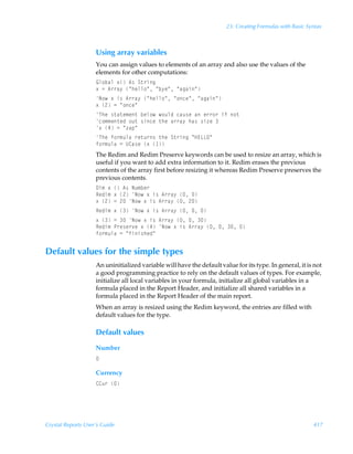 23: Creating Formulas with Basic Syntax



                    Using array variables
                    You can assign values to elements of an array and also use the values of the
                    elements for other computations:
                    By‚ihyÃ‘Ã6†ÃT‡…vt
                    ‘Ã2Ã6……h’ÃÅuryy‚ÅÃÅi’rÅÃÅhthvÅ
                    I‚Ã‘Ãv†Ã6……h’ÃÅuryy‚ÅÃÅ‚prÅÃÅhthvÅ
                    ‘Ã!Ã2ÃÅ‚prÅ
                    UurÃ†‡h‡r€r‡Ãiry‚Ã‚ˆyqÃphˆ†rÃhÃr……‚…ÃvsÃ‚‡
                    p‚€€r‡rqÃ‚ˆ‡Ã†vprÃ‡urÃh……h’Ãuh†Ã†v“rÃ
                    ‘Ã#Ã2ÃÅ“hƒÅ
                    UurÃs‚…€ˆyhÃ…r‡ˆ…†Ã‡urÃT‡…vtÃÅC@GGPÅ
                    s‚…€ˆyhÃ2ÃV8h†rÃ‘Ã 
                    The Redim and Redim Preserve keywords can be used to resize an array, which is
                    useful if you want to add extra information to it. Redim erases the previous
                    contents of the array first before resizing it whereas Redim Preserve preserves the
                    previous contents.
                    9v€Ã‘ÃÃ6†ÃIˆ€ir…
                    Srqv€Ã‘Ã!ÃI‚Ã‘Ãv†Ã6……h’ÃÃ
                    ‘Ã!Ã2Ã!ÃI‚Ã‘Ãv†Ã6……h’ÃÃ!
                    Srqv€Ã‘ÃÃI‚Ã‘Ãv†Ã6……h’ÃÃÃ
                    ‘ÃÃ2ÃÃI‚Ã‘Ãv†Ã6……h’ÃÃÃ
                    Srqv€ÃQ…r†r…‰rÃ‘Ã#ÃI‚Ã‘Ãv†Ã6……h’ÃÃÃÃ
                    s‚…€ˆyhÃ2ÃÅsvv†urqÅ


Default values for the simple types
                    An uninitialized variable will have the default value for its type. In general, it is not
                    a good programming practice to rely on the default values of types. For example,
                    initialize all local variables in your formula, initialize all global variables in a
                    formula placed in the Report Header, and initialize all shared variables in a
                    formula placed in the Report Header of the main report.
                    When an array is resized using the Redim keyword, the entries are filled with
                    default values for the type.

                    Default values
                    Number
                    

                    Currency
                    88ˆ…Ã




Crystal Reports User’s Guide                                                                              417
 