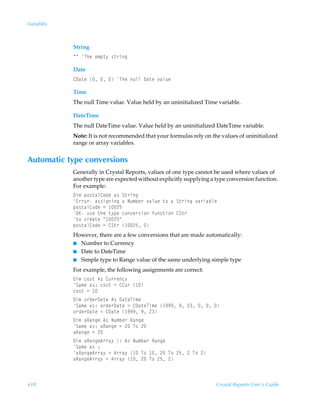 Variables



            String
            ÅÅÃUurÃr€ƒ‡’Ã†‡…vt

            Date
            89h‡rÃÃÃÃUurÃˆyyÃ9h‡rÃ‰hyˆr

            Time
            The null Time value. Value held by an uninitialized Time variable.

            DateTime
            The null DateTime value. Value held by an uninitialized DateTime variable.
            Note: It is not recommended that your formulas rely on the values of uninitialized
            range or array variables.


Automatic type conversions
            Generally in Crystal Reports, values of one type cannot be used where values of
            another type are expected without explicitly supplying a type conversion function.
            For example:
            9v€Ãƒ‚†‡hy8‚qrÃh†ÃT‡…vt
            @……‚…Ãh††vtvtÃhÃIˆ€ir…Ã‰hyˆrÃ‡‚ÃhÃT‡…vtÃ‰h…vhiyr
            ƒ‚†‡hy8‚qrÃ2Ã !$
            PFÃˆ†rÃ‡urÃ‡’ƒrÃp‚‰r…†v‚Ãsˆp‡v‚Ã8T‡…
            ‡‚Ãp…rh‡rÃÅ !$Å
            ƒ‚†‡hy8‚qrÃ2Ã8T‡…Ã !$Ã
            However, there are a few conversions that are made automatically:
            I Number to Currency
            I Date to DateTime
            I Simple type to Range value of the same underlying simple type

            For example, the following assignments are correct:
            9v€Ãp‚†‡Ã6†Ã8ˆ……rp’
            Th€rÃh†)Ãp‚†‡Ã2Ã88ˆ…Ã 
            p‚†‡Ã2Ã 
            9v€Ã‚…qr…9h‡rÃ6†Ã9h‡rUv€r
            Th€rÃh†)Ã‚…qr…9h‡rÃ2Ã89h‡rUv€rÃ (((Ã(Ã!ÃÃÃ
            ‚…qr…9h‡rÃ2Ã89h‡rÃ (((Ã(Ã!
            9v€ÃhShtrÃ6†ÃIˆ€ir…ÃShtr
            Th€rÃh†)ÃhShtrÃ2Ã!ÃU‚Ã!
            hShtrÃ2Ã!
            9v€ÃhShtr6……h’ÃÃ6†ÃIˆ€ir…ÃShtr
            Th€rÃh†Ã)
            hShtr6……h’Ã2Ã6……h’Ã ÃU‚Ã Ã!ÃU‚Ã!$Ã!ÃU‚Ã!
            hShtr6……h’Ã2Ã6……h’Ã Ã!ÃU‚Ã!$Ã!



418                                                                  Crystal Reports User’s Guide
 