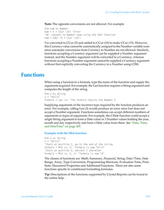 23: Creating Formulas with Basic Syntax



                    Note: The opposite conversions are not allowed. For example:
                    9v€Ãˆ€Ã6†ÃIˆ€ir…
                    ˆ€Ã2Ã$ÃÃ88ˆ…Ã Ã@……‚…
                    PFÃp‚‰r…‡Ã‡‚ÃIˆ€ir…Ã‡’ƒrÃˆ†vtÃ‡urÃ89iyÃsˆp‡v‚
                    ˆ€Ã2Ã89iyÃ$ÃÃ88ˆ…Ã 
                    5 is converted to CCur (5) and added to CCur (10) to make CCur (15). However,
                    this Currency value cannot be automatically assigned to the Number variable num
                    since automatic conversions from Currency to Number are not allowed. Similarly,
                    functions accepting a Currency argument can be supplied a Number argument
                    instead, and the Number argument will be converted to a Currency, whereas
                    functions accepting a Number argument cannot be supplied a Currency argument
                    without first explicitly converting the Currency to a Number using CDbl.


Functions
                    When using a function in a formula, type the name of the function and supply the
                    arguments required. For example, the Len function requires a String argument and
                    computes the length of the string.
                    9v€Ã‘Ã6†ÃT‡…vt
                    ‘Ã2ÃÅuryy‚Å
                    s‚…€ˆyhÃ2ÃGrÃ‘ÃUurÃs‚…€ˆyhÃ…r‡ˆ…†Ã‡urÃIˆ€ir…Ã$
                    Supplying arguments of the incorrect type required by the function produces an
                    error. For example, calling Len (3) would produce an error since Len does not
                    accept a Number argument. Functions sometimes can accept different numbers of
                    arguments or types of arguments. For example, the CDate function could accept a
                    single String argument to form a Date value or 3 Number values holding the year,
                    month and day respectively and form a Date value from them. See “Date, Time,
                    and DateTime” on page 407.

                    Example with the Mid function
                    9v€Ã‘Ãh†ÃT‡…vt
                    ‘Ã2ÃÅuryy‚Å
                    T‡h…‡Ãh‡Ãƒ‚†v‡v‚Ã!Ãt‚Ã‡‚Ã‡urÃrqÃ‚sÃ‡urÃ†‡…vt
                    s‚…€ˆyhÃ2ÃHvqÃ‘Ã!Ãs‚…€ˆyhÃv†Ã‚ÃÅryy‚Å
                    T‡h…‡Ãh‡Ãƒ‚†v‡v‚Ã!Ãr‘‡…hp‡Ã Ãpuh…hp‡r…
                    s‚…€ˆyhÃ2ÃHvqÃ‘Ã!Ã Ãs‚…€ˆyhÃv†Ã‚ÃÅrÅ
                    The classes of functions are: Math, Summary, Financial, String, Date/Time, Date
                    Range, Array, Type Conversion, Programming Shortcuts, Evaluation Time, Print
                    State, Document Properties and Additional Functions. There are also some
                    functions specific to conditional formatting formulas.
                    Tip: Descriptions of the functions supported by Crystal Reports can be found in
                    the online help.




Crystal Reports User’s Guide                                                                         419
 