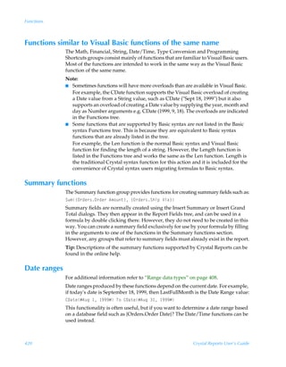 Functions



Functions similar to Visual Basic functions of the same name
              The Math, Financial, String, Date/Time, Type Conversion and Programming
              Shortcuts groups consist mainly of functions that are familiar to Visual Basic users.
              Most of the functions are intended to work in the same way as the Visual Basic
              function of the same name.
              Note:
              I Sometimes functions will have more overloads than are available in Visual Basic.
                For example, the CDate function supports the Visual Basic overload of creating
                a Date value from a String value, such as CDate (Sept 18, 1999) but it also
                supports an overload of creating a Date value by supplying the year, month and
                day as Number arguments e.g. CDate (1999, 9, 18). The overloads are indicated
                in the Functions tree.
              I Some functions that are supported by Basic syntax are not listed in the Basic
                syntax Functions tree. This is because they are equivalent to Basic syntax
                functions that are already listed in the tree.
                For example, the Len function is the normal Basic syntax and Visual Basic
                function for finding the length of a string. However, the Length function is
                listed in the Functions tree and works the same as the Len function. Length is
                the traditional Crystal syntax function for this action and it is included for the
                convenience of Crystal syntax users migrating formulas to Basic syntax.

Summary functions
              The Summary function group provides functions for creating summary fields such as:
              Tˆ€”P…qr…†P…qr…Ã6€‚ˆ‡–Ã”P…qr…†TuvƒÃWvh–
              Summary fields are normally created using the Insert Summary or Insert Grand
              Total dialogs. They then appear in the Report Fields tree, and can be used in a
              formula by double clicking there. However, they do not need to be created in this
              way. You can create a summary field exclusively for use by your formula by filling
              in the arguments to one of the functions in the Summary functions section.
              However, any groups that refer to summary fields must already exist in the report.
              Tip: Descriptions of the summary functions supported by Crystal Reports can be
              found in the online help.

Date ranges
              For additional information refer to “Range data types” on page 408.
              Date ranges produced by these functions depend on the current date. For example,
              if today's date is September 18, 1999, then LastFullMonth is the Date Range value:
              89h‡rÆ6ˆtÃ Ã (((ÆÃU‚Ã89h‡rÆ6ˆtÃ Ã (((Æ
              This functionality is often useful, but if you want to determine a date range based
              on a database field such as {Orders.Order Date}? The Date/Time functions can be
              used instead.



420                                                                      Crystal Reports User’s Guide
 
