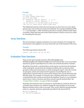 23: Creating Formulas with Basic Syntax



                    Example
                    9v€ÃqÃ6†Ã9h‡r
                    qÃ2Ã89h‡rÃ”P…qr…†P…qr…Ã9h‡r–
                    9v€Ãq…Ã6†Ã9h‡rÃShtr
                    q…Ã2Ã9h‡rTr…vhyÃ`rh…qÃH‚‡uqÃÃ Ã ÃU‚Ãf
                    ÃÃÃÃÃ9h‡rTr…vhyÃ`rh…qÃH‚‡uqÃ ÃÃ 
                    6‡Ã‡uv†Ãƒ‚v‡Ãq…Ãv†Ã‡urÃ9h‡rÃShtrÃ‰hyˆrÃu‚yqvt
                    ‡urÃyh†‡ÃsˆyyÃ€‚‡uÃirs‚…rÃ”P…qr…†P…qr…Ã9h‡r–
                    The DateSerial function makes this easy because you don’t have to worry about
                    special cases. It never lets you create an invalid date. For example, DateSerial (1999,
                    1 - 1, 1) is December 1, 1998. Note that in the above example, {Orders.Order Date}
                    is actually a DateTime field and so the CDate function is used to convert it to a date
                    by truncating the time part.


Array functions
                    The array functions compute summaries of an array’s elements. For example, the
                    Sum function when applied to an array returns the sum of the elements of the array.

                    Example
                    The following formula returns 100:
                    s‚…€ˆyhÃ2ÃTˆ€Ã6……h’Ã Ã!ÃÃ#


Evaluation Time functions
                    These are the report specific functions: BeforeReadingRecords,
                    WhileReadingRecords, WhilePrintingRecords and EvaluateAfter. You can use these
                    functions to guide Crystal Reports as to when your formula should be evaluated.
                    Should the formula be evaluated before retrieving the records from the database,
                    while reading the records from the database but before the records have been
                    grouped, sorted and summarized, or while printing the report, when the records
                    are grouped, sorted and summarized? In general, Crystal Reports sets an
                    appropriate evaluation time for your formula, based on how much information the
                    formula needs. For example, if a formula uses a database field, then it cannot be
                    evaluated before the records are read from the database. However, you sometimes
                    need to force a later evaluation time than normal to get the desired effect. See
                    “Using Global variables” on page 414 for an example.
                    Normally, the returned value of a function is used further in a formula. However,
                    evaluation time functions are called to change the internal behavior of Crystal
                    Reports and their return value is not used. They can be called by just placing their
                    name in a separate statement, optionally preceded by the keyword Call.
                    XuvyrQ…v‡vtSrp‚…q†
                    8hyyÃXuvyrQ…v‡vtSrp‚…q†




Crystal Reports User’s Guide                                                                             421
 