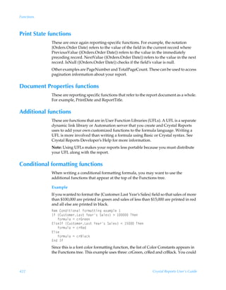 Functions



Print State functions
             These are once again reporting-specific functions. For example, the notation
             {Orders.Order Date} refers to the value of the field in the current record where
             PreviousValue ({Orders.Order Date}) refers to the value in the immediately
             preceding record. NextValue ({Orders.Order Date}) refers to the value in the next
             record. IsNull ({Orders.Order Date}) checks if the field’s value is null.
             Other examples are PageNumber and TotalPageCount. These can be used to access
             pagination information about your report.


Document Properties functions
             These are reporting specific functions that refer to the report document as a whole.
             For example, PrintDate and ReportTitle.


Additional functions
             These are functions that are in User Function Libraries (UFLs). A UFL is a separate
             dynamic link library or Automation server that you create and Crystal Reports
             uses to add your own customized functions to the formula language. Writing a
             UFL is more involved than writing a formula using Basic or Crystal syntax. See
             Crystal Reports Developer’s Help for more information.
             Note: Using UFLs makes your reports less portable because you must distribute
             your UFL along with the report.


Conditional formatting functions
             When writing a conditional formatting formula, you may want to use the
             additional functions that appear at the top of the Functions tree.

             Example
             If you wanted to format the {Customer.Last Year’s Sales} field so that sales of more
             than $100,000 are printed in green and sales of less than $15,000 are printed in red
             and all else are printed in black.
             Sr€Ã8‚qv‡v‚hyÃs‚…€h‡‡vtÃr‘h€ƒyrÃ
             DsÃ”8ˆ†‡‚€r…Gh†‡Ã`rh…†ÃThyr†–Ã3Ã ÃUur
             ÃÃÃs‚…€ˆyhÃ2Ãp…B…rr
             @y†rDsÃ”8ˆ†‡‚€r…Gh†‡Ã`rh…†ÃThyr†–Ã1Ã $ÃUur
             ÃÃÃs‚…€ˆyhÃ2Ãp…Srq
             @y†r
             ÃÃÃs‚…€ˆyhÃ2Ãp…7yhpx
             @qÃDs
             Since this is a font color formatting function, the list of Color Constants appears in
             the Functions tree. This example uses three: crGreen, crRed and crBlack. You could



422                                                                      Crystal Reports User’s Guide
 
