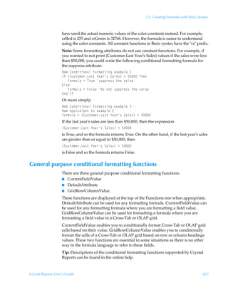 23: Creating Formulas with Basic Syntax



                    have used the actual numeric values of the color constants instead. For example,
                    crRed is 255 and crGreen is 32768. However, the formula is easier to understand
                    using the color constants. All constant functions in Basic syntax have the cr prefix.
                    Note: Some formatting attributes do not use constant functions. For example, if
                    you wanted to not print {Customer.Last Year’s Sales} values if the sales were less
                    than $50,000, you could write the following conditional formatting formula for
                    the suppress attribute:
                    Sr€Ã8‚qv‡v‚hyÃs‚…€h‡‡vtÃr‘h€ƒyrÃ!
                    DsÃ”8ˆ†‡‚€r…Gh†‡Ã`rh…†ÃThyr†–Ã1Ã$ÃUur
                    ÃÃÃs‚…€ˆyhÃ2ÃU…ˆrÃ†ˆƒƒ…r††Ã‡urÃ‰hyˆr
                    @y†r
                    ÃÃÃs‚…€ˆyhÃ2ÃAhy†rÃq‚Ã‚‡Ã†ˆƒƒ…r††Ã‡urÃ‰hyˆr
                    @qÃDs
                    Or more simply:
                    Sr€Ã8‚qv‡v‚hyÃs‚…€h‡‡vtÃr‘h€ƒyrÃÃ
                    Sr€Ãr„ˆv‰hyr‡Ã‡‚Ãr‘h€ƒyrÃ!
                    s‚…€ˆyhÃ2Ã”8ˆ†‡‚€r…Gh†‡Ã`rh…†ÃThyr†–Ã1Ã$
                    If the last year’s sales are less than $50,000, then the expression
                    ”8ˆ†‡‚€r…Gh†‡Ã`rh…†ÃThyr†–Ã1Ã$
                    is True, and so the formula returns True. On the other hand, if the last year’s sales
                    are greater than or equal to $50,000, then
                    ”8ˆ†‡‚€r…Gh†‡Ã`rh…†ÃThyr†–Ã1Ã$
                    is False and so the formula returns False.


General purpose conditional formatting functions
                    There are three general purpose conditional formatting functions:
                    I CurrentFieldValue
                    I DefaultAttribute
                    I GridRowColumnValue.

                    These functions are displayed at the top of the Functions tree when appropriate.
                    DefaultAttribute can be used for any formatting formula. CurrentFieldValue can
                    be used for any formatting formula where you are formatting a field value.
                    GridRowColumnValue can be used for formatting a formula where you are
                    formatting a field value in a Cross-Tab or OLAP grid.
                    CurrentFieldValue enables you to conditionally format Cross-Tab or OLAP grid
                    cells based on their value. GridRowColumnValue enables you to conditionally
                    format the cells of a Cross-Tab or OLAP grid based on row or column headings
                    values. These two functions are essential in some situations as there is no other
                    way in the formula language to refer to these fields.
                    Tip: Descriptions of the conditional formatting functions supported by Crystal
                    Reports can be found in the online help.



Crystal Reports User’s Guide                                                                             423
 