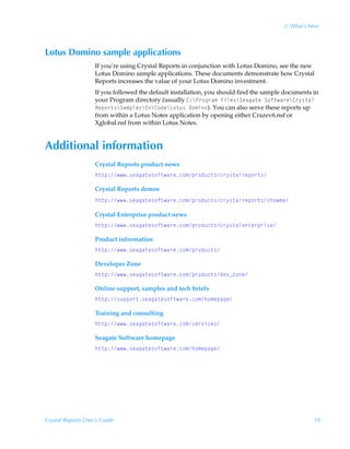 2: What’s New



Lotus Domino sample applications
                    If you’re using Crystal Reports in conjunction with Lotus Domino, see the new
                    Lotus Domino sample applications. These documents demonstrate how Crystal
                    Reports increases the value of your Lotus Domino investment.
                    If you followed the default installation, you should find the sample documents in
                    your Program directory (usually 8)cQ…‚t…h€ÃAvyr†cTrhth‡rÃT‚s‡h…rc8…’†‡hyÃ
                    Srƒ‚…‡†cTh€ƒyr†c@c8‚qrcG‚‡ˆ†Ã9‚€v‚). You can also serve these reports up
                    from within a Lotus Notes application by opening either Crazev6.nsf or
                    Xglobal.nsf from within Lotus Notes.


Additional information
                    Crystal Reports product news
                    u‡‡ƒ)†rhth‡r†‚s‡h…rp‚€ƒ…‚qˆp‡†p…’†‡hy…rƒ‚…‡†

                    Crystal Reports demos
                    u‡‡ƒ)†rhth‡r†‚s‡h…rp‚€ƒ…‚qˆp‡†p…’†‡hy…rƒ‚…‡††u‚€r

                    Crystal Enterprise product news
                    u‡‡ƒ)†rhth‡r†‚s‡h…rp‚€ƒ…‚qˆp‡†p…’†‡hyr‡r…ƒ…v†rÃÃ

                    Product information
                    u‡‡ƒ)†rhth‡r†‚s‡h…rp‚€ƒ…‚qˆp‡†

                    Developer Zone
                    u‡‡ƒ)†rhth‡r†‚s‡h…rp‚€ƒ…‚qˆp‡†qr‰f“‚r

                    Online support, samples and tech briefs
                    u‡‡ƒ)†ˆƒƒ‚…‡†rhth‡r†‚s‡h…rp‚€u‚€rƒhtr

                    Training and consulting
                    u‡‡ƒ)†rhth‡r†‚s‡h…rp‚€†r…‰vpr†

                    Seagate Software homepage
                    u‡‡ƒ)†rhth‡r†‚s‡h…rp‚€u‚€rƒhtr




Crystal Reports User’s Guide                                                                       19
 