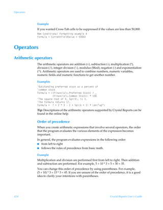 Operators



            Example
            If you wanted Cross-Tab cells to be suppressed if the values are less than 50,000:
            Sr€Ã8‚qv‡v‚hyÃs‚…€h‡‡vtÃr‘h€ƒyrÃ#
            s‚…€ˆyhÃ2Ã8ˆ……r‡AvryqWhyˆrÃ1Ã$



Operators
Arithmetic operators
            The arithmetic operators are addition (+), subtraction (-), multiplication (*),
            division (/), integer division (), modulus (Mod), negation (-) and exponentiation
            (^). Arithmetic operators are used to combine numbers, numeric variables,
            numeric fields and numeric functions to get another number.

            Examples
            Pˆ‡†‡hqvtÃƒ…rsr……rqÃ†‡‚pxÃh†ÃhÃƒr…pr‡Ã‚s
            p‚€€‚Ã†‡‚px
            s‚…€ˆyhÃ2Ã”Avhpvhy†Q…rsr……rqÃT‡‚px–ÃÃf
            ÃÃÃÃÃÃÃÃÃÃÃ”Avhpvhy†8‚€€‚ÃT‡‚px–ÃÃ 
            UurÃ†„ˆh…rÃ…‚‚‡Ã‚sÃ(ÃT„…(Ãv†Ã
            UurÃs‚…€ˆyhÃ…r‡ˆ…†Ã 
            s‚…€ˆyhÃ2ÃÃÃÃ!ÃÃÃÃ!ÃÃT„…%ÃÃÃÃGrÅˆƒÅ
            Tip: Descriptions of the arithmetic operators supported by Crystal Reports can be
            found in the online help.

            Order of precedence
            When you create arithmetic expressions that involve several operators, the order
            that the program evaluates the various elements of the expression becomes
            important.
            In general, the program evaluates expressions in the following order:
            I from left to right
            I follows the rules of precedence from basic math.


            Example
            Multiplication and division are performed first from left to right. Then addition
            and subtraction are performed. For example, 5 + 10 * 3 = 5 + 30 = 35.
            You can change this order of precedence by using parentheses. For example,
            (5 + 10) * 3 = 15 * 3 = 45. If you are unsure of the order of precedence, it is a good
            idea to clarify your intentions with parentheses.




424                                                                     Crystal Reports User’s Guide
 