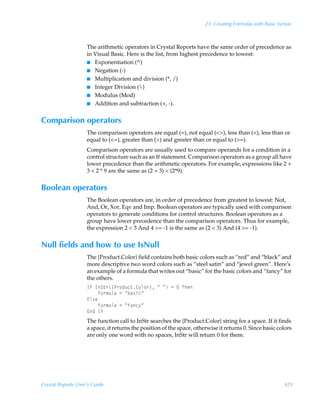 23: Creating Formulas with Basic Syntax



                    The arithmetic operators in Crystal Reports have the same order of precedence as
                    in Visual Basic. Here is the list, from highest precedence to lowest:
                    I Exponentiation (^)
                    I Negation (-)
                    I Multiplication and division (*, /)
                    I Integer Division ()
                    I Modulus (Mod)
                    I Addition and subtraction (+, -).


Comparison operators
                    The comparison operators are equal (=), not equal (), less than (), less than or
                    equal to (=), greater than () and greater than or equal to (=).
                    Comparison operators are usually used to compare operands for a condition in a
                    control structure such as an If statement. Comparison operators as a group all have
                    lower precedence than the arithmetic operators. For example, expressions like 2 +
                    3  2 * 9 are the same as (2 + 3)  (2*9).


Boolean operators
                    The Boolean operators are, in order of precedence from greatest to lowest: Not,
                    And, Or, Xor, Eqv and Imp. Boolean operators are typically used with comparison
                    operators to generate conditions for control structures. Boolean operators as a
                    group have lower precedence than the comparison operators. Thus for example,
                    the expression 2  3 And 4 = -1 is the same as (2  3) And (4 = -1).


Null fields and how to use IsNull
                    The {Product.Color} field contains both basic colors such as “red” and “black” and
                    more descriptive two word colors such as “steel satin” and “jewel green”. Here’s
                    an example of a formula that writes out “basic” for the basic colors and “fancy” for
                    the others.
                    DsÃDT‡…”Q…‚qˆp‡8‚y‚…–ÃÅÃÅÃ2ÃÃUur
                    ÃÃÃÃs‚…€ˆyhÃ2ÃÅih†vpÅ
                    @y†r
                    ÃÃÃÃs‚…€ˆyhÃ2ÃÅshp’Å
                    @qÃDs
                    The function call to InStr searches the {Product.Color} string for a space. If it finds
                    a space, it returns the position of the space, otherwise it returns 0. Since basic colors
                    are only one word with no spaces, InStr will return 0 for them.




Crystal Reports User’s Guide                                                                              425
 