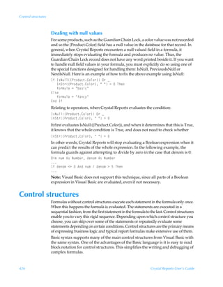 Control structures



                     Dealing with null values
                     For some products, such as the Guardian Chain Lock, a color value was not recorded
                     and so the {Product.Color} field has a null value in the database for that record. In
                     general, when Crystal Reports encounters a null valued field in a formula, it
                     immediately stops evaluating the formula and produces no value. Thus, the
                     Guardian Chain Lock record does not have any word printed beside it. If you want
                     to handle null field values in your formula, you must explicitly do so using one of
                     the special functions designed for handling them: IsNull, PreviousIsNull or
                     NextIsNull. Here is an example of how to fix the above example using IsNull:
                     DsÃD†Iˆyy”Q…‚qˆp‡8‚y‚…–ÃP…Ãf
                     ÃÃÃDT‡…”Q…‚qˆp‡8‚y‚…–ÃÅÃÅÃ2ÃÃUur
                     ÃÃÃs‚…€ˆyhÃ2ÃÅih†vpÅ
                     @y†r
                     ÃÃÃs‚…€ˆyhÃ2ÃÅshp’Å
                     @qÃDs
                     Relating to operators, when Crystal Reports evaluates the condition:
                     D†Iˆyy”Q…‚qˆp‡8‚y‚…–ÃP…Ãf
                     DT‡…”Q…‚qˆp‡8‚y‚…–ÃÅÃÅÃ2Ã
                     It first evaluates IsNull ({Product.Color)), and when it determines that this is True,
                     it knows that the whole condition is True, and does not need to check whether
                     DT‡…”Q…‚qˆp‡8‚y‚…–ÃÅÃÅÃ2Ã
                     In other words, Crystal Reports will stop evaluating a Boolean expression when it
                     can predict the results of the whole expression. In the following example, the
                     formula guards against attempting to divide by zero in the case that denom is 0:
                     9v€Ãˆ€Ã6†ÃIˆ€ir…Ãqr‚€Ã6†ÃIˆ€ir…
                     
                     DsÃqr‚€Ã13ÃÃ6qÃˆ€ÃÃqr‚€Ã3Ã$ÃUur
                     
                     Note: Visual Basic does not support this technique, since all parts of a Boolean
                     expression in Visual Basic are evaluated, even if not necessary.


Control structures
                     Formulas without control structures execute each statement in the formula only once.
                     When this happens the formula is evaluated. The statements are executed in a
                     sequential fashion, from the first statement in the formula to the last. Control structures
                     enable you to vary this rigid sequence. Depending upon which control structure you
                     choose, you can skip over some of the statements or repeatedly evaluate some
                     statements depending on certain conditions. Control structures are the primary means
                     of expressing business logic and typical report formulas make extensive use of them.
                     Basic syntax supports many of the main control structures from Visual Basic with
                     the same syntax. One of the advantages of the Basic language is it is easy to read
                     block notation for control structures. This simplifies the writing and debugging of
                     complex formulas.



426                                                                                 Crystal Reports User’s Guide
 