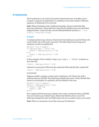 23: Creating Formulas with Basic Syntax



If statements
                    The If statement is one of the most useful control structures. It enables you to
                    evaluate a sequence of statements if a condition is true and evaluate a different
                    sequence of statements if it is not true.
                    Note: When formatting with conditional formulas, always include the Else
                    keyword; otherwise, values that don’t meet the If condition may not retain their
                    original format. To prevent this, use the DefaultAttribute function (Ds@y†rÃ
                    s‚…€ˆyhÃ2Ã9rshˆy‡6‡‡…viˆ‡r).

                    Example
                    A company plans to pay a bonus of 4 percent to its employees except for those who
                    work in Sales who will receive 6 percent. The following formula using an If
                    statement would accomplish this:
                    Sr€ÃHˆy‡vyvrÃDsÃr‘h€ƒyrÃ
                    DsÃ”@€ƒy‚’rr9rƒ‡–Ã2ÃÅThyr†ÅÃUur
                    ÃÃÃs‚…€ˆyhÃ2Ã”@€ƒy‚’rrThyh…’–ÃÃ%
                    @y†r
                    ÃÃÃs‚…€ˆyhÃ2Ã”@€ƒy‚’rrThyh…’–ÃÃ#
                    @qÃDs
                    In this example, if the condition {Employee.Dept} = Sales evaluates as
                    true, then the
                    s‚…€ˆyhÃ2Ã”@€ƒy‚’rrThyh…’–ÃÃ%
                    statement is processed. Otherwise the statement following the Else, namely the
                    s‚…€ˆyhÃ2Ã”@€ƒy‚’rrThyh…’–ÃÃ#
                    is processed.
                    Suppose another company wants to give employees a 4% bonus, but with a
                    minimum bonus of $1,000. The following example shows how. Notice that the Else
                    clause is not included; it is optional, and not needed in this case.
                    Sr€ÃHˆy‡vyvrÃDsÃr‘h€ƒyrÃ!
                    s‚…€ˆyhÃ2Ã”@€ƒy‚’rrThyh…’–ÃÃ#
                    DsÃs‚…€ˆyhÃ1Ã ÃUur
                    ÃÃÃs‚…€ˆyhÃ2Ã 
                    @qÃDs
                    Now suppose that the previous company also wants a maximum bonus of $5,000.
                    You now need to use an ElseIf clause. Notice that ElseIf is all one word. The
                    following example has only one ElseIf clause, but you can add as many as you need.
                    Note: There is a maximum of one Else clause per If statement.




Crystal Reports User’s Guide                                                                           427
 