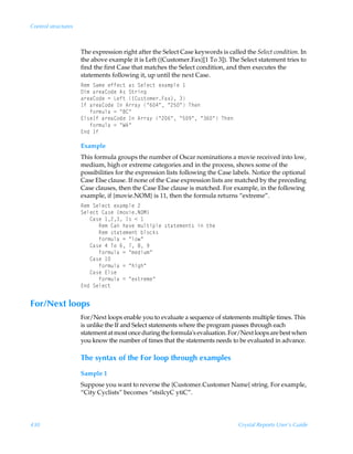 Control structures



                     The expression right after the Select Case keywords is called the Select condition. In
                     the above example it is Left ({Customer.Fax}[1 To 3]). The Select statement tries to
                     find the first Case that matches the Select condition, and then executes the
                     statements following it, up until the next Case.
                     Sr€ÃTh€rÃrssrp‡Ãh†ÃTryrp‡Ãr‘h€ƒyrÃ
                     9v€Ãh…rh8‚qrÃ6†ÃT‡…vt
                     h…rh8‚qrÃ2ÃGrs‡Ã”8ˆ†‡‚€r…Ah‘–Ã
                     DsÃh…rh8‚qrÃDÃ6……h’ÃÅ%#ÅÃÅ!$ÅÃUur
                     ÃÃÃs‚…€ˆyhÃ2ÃÅ78Å
                     @y†rDsÃh…rh8‚qrÃDÃ6……h’ÃÅ!%ÅÃÅ$(ÅÃÅ%ÅÃUur
                     ÃÃÃs‚…€ˆyhÃ2ÃÅX6Å
                     @qÃDs

                     Example
                     This formula groups the number of Oscar nominations a movie received into low,
                     medium, high or extreme categories and in the process, shows some of the
                     possibilities for the expression lists following the Case labels. Notice the optional
                     Case Else clause. If none of the Case expression lists are matched by the preceding
                     Case clauses, then the Case Else clause is matched. For example, in the following
                     example, if {movie.NOM} is 11, then the formula returns “extreme”.
                     Sr€ÃTryrp‡Ãr‘h€ƒyrÃ!
                     Tryrp‡Ã8h†rÃ”€‚‰vrIPH–
                     ÃÃÃ8h†rÃ !ÃD†Ã1Ã
                     ÃÃÃÃÃÃSr€Ã8hÃuh‰rÃ€ˆy‡vƒyrÃ†‡h‡r€r‡†ÃvÃ‡ur
                     ÃÃÃÃÃÃSr€Ã†‡h‡r€r‡Ãiy‚px†
                     ÃÃÃÃÃÃs‚…€ˆyhÃ2ÃÅy‚Å
                     ÃÃÃ8h†rÃ#ÃU‚Ã%ÃÃ'Ã(
                     ÃÃÃÃÃÃs‚…€ˆyhÃ2ÃÅ€rqvˆ€Å
                     ÃÃÃ8h†rÃ 
                     ÃÃÃÃÃÃs‚…€ˆyhÃ2ÃÅuvtuÅ
                     ÃÃÃ8h†rÃ@y†r
                     ÃÃÃÃÃÃs‚…€ˆyhÃ2ÃÅr‘‡…r€rÅ
                     @qÃTryrp‡


For/Next loops
                     For/Next loops enable you to evaluate a sequence of statements multiple times. This
                     is unlike the If and Select statements where the program passes through each
                     statement at most once during the formula's evaluation. For/Next loops are best when
                     you know the number of times that the statements needs to be evaluated in advance.

                     The syntax of the For loop through examples
                     Sample 1
                     Suppose you want to reverse the {Customer.Customer Name} string. For example,
                     “City Cyclists” becomes “stsilcyC ytiC”.




430                                                                              Crystal Reports User’s Guide
 