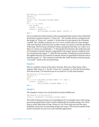 23: Creating Formulas with Basic Syntax



                    Sr€ÃSr‰r…†rÃhÃ†‡…vtÃ‰r…†v‚Ã
                    s‚…€ˆyhÃ2ÃÅÅ
                    9v€Ã†‡…Gr
                    †‡…GrÃ2ÃGrÃ”8ˆ†‡‚€r…8ˆ†‡‚€r…ÃIh€r–
                    9v€Ãv
                    A‚…ÃvÃ2Ã ÃU‚Ã†‡…Gr
                    ÃÃÃ9v€Ãpuh…Q‚†
                    ÃÃÃpuh…Q‚†Ã2Ã†‡…GrÃÃvÃÃ
                    ÃÃÃs‚…€ˆyhÃ2Ãs‚…€ˆyhÃÉÃf
                    ÃÃÃÃÃÃÃÃÃÃÃÃÃHvq”8ˆ†‡‚€r…8ˆ†‡‚€r…ÃIh€r–Ãpuh…Q‚†Ã 
                    Ir‘‡Ãv
                    Let us examine how this formula works assuming that the current value of the field
                    {Customer.Customer Name} is “Clean Air”. The variable strLen is assigned to be
                    the length of “Clean Air”, namely 9. At this time it is also typed to be a Number
                    variable. The variable i is known as a For counter variable since its value changes
                    with each iteration of the For loop. In other words, it is used to count the iterations
                    of the loop. The For loop will iterate 9 times, during the first time, i is 1, then i is 2,
                    then i is 3 and so on until finally i = 9. During the first iteration, the ninth character
                    of {Customer.Customer Name} is appended to the empty special variable formula.
                    As a result formula equals “r” after the first iteration. During the second iteration,
                    the eighth character of {Customer.Customer Name} is appended to formula and so
                    formula equals “ri”. This continues until after the ninth iteration, formula equals,
                    “riA naelC” which is the reversed string.

                    Sample 2
                    Here is a simpler version of the above formula, that uses a Step clause with a
                    negative Step value of -1. For the “Clean Air” example, i is 9 for the first iteration,
                    8 for the second, 7 for the third and so on until it is 1 in the final iteration.
                    Sr€ÃSr‰r…†rÃhÃ†‡…vtÃ‰r…†v‚Ã!
                    s‚…€ˆyhÃ2ÃÅÅ
                    9v€Ãv
                    A‚…ÃvÃ2ÃGrÃ”8ˆ†‡‚€r…8ˆ†‡‚€r…ÃIh€r–ÃU‚Ã ÃT‡rƒÃ
                    ÃÃÃs‚…€ˆyhÃ2Ãs‚…€ˆyhÃÃf
                    ÃÃÃÃÃÃÃÃÃÃÃÃÃHvq”8ˆ†‡‚€r…8ˆ†‡‚€r…ÃIh€r–ÃvÃ 
                    Ir‘‡Ãv

                    Sample 3
                    The simplest version is to use the built in function StrReverse:
                    Sr€ÃSr‰r…†rÃhÃ†‡…vtÃ‰r…†v‚Ã
                    s‚…€ˆyhÃ2ÃT‡…Sr‰r…†rÃ”8ˆ†‡‚€r…8ˆ†‡‚€r…ÃIh€r–
                    The built in String functions in Crystal Reports 8.5 can handle many of the string
                    processing applications which would traditionally be handled using a For/Next
                    loop or some other kind of loop. However, For/Next loops provide the most
                    flexibility and power in processing strings and arrays. This can be essential if the
                    built-in functions do not cover your intended application.




Crystal Reports User’s Guide                                                                               431
 