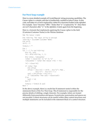 Control structures



                     For/Next loop example
                     Here is a more detailed example of Crystal Reports’ string processing capabilities. The
                     Caesar cipher is a simple code that is traditionally credited to Julius Caesar. In this
                     code, each letter of a word is replaced by a letter five characters further in the alphabet.
                     For example, “Jaws” becomes “Ofbx”. Notice that “w” is replaced by “b”. Since there
                     are not 5 characters after “w” in the alphabet, it starts again from the beginning.
                     Here is a formula that implements applying the Caesar cipher to the field
                     {Customer.Customer Name} in the Xtreme database:
                     Sr€ÃUurÃ8hr†h…Ãpvƒur…
                     9v€ÃvT‡…vtÃUurÃvƒˆ‡Ã†‡…vtÃ‡‚Ãrp…’ƒ‡
                     vT‡…vtÃ2Ã”8ˆ†‡‚€r…8ˆ†‡‚€r…ÃIh€r–
                     9v€Ã†uvs‡
                     †uvs‡Ã2Ã$
                     s‚…€ˆyhÃ2ÃÅÅ
                     9v€Ãv
                     A‚…ÃvÃ2Ã ÃU‚ÃGrvT‡…vt
                     ÃÃÃ9v€Ãv8Ã‚ˆ‡8
                     ÃÃÃv8Ã2ÃHvqvT‡…vtÃvÃ 
                     ÃÃÃ9v€Ãv†8uh…Ãv†V8h†r8uh…
                     ÃÃÃv†8uh…Ã2ÃG8h†rv8ÃDÃÅhÅÃU‚ÃÅ“Å
                     ÃÃÃv†V8h†r8uh…Ã2Ãv†8uh…Ã6qÃV8h†rÃv8Ã2Ãv8
                        v8Ã2ÃG8h†rv8
                     ÃÃÃDsÃv†8uh…ÃUur
                     ÃÃÃÃÃÃ9v€Ã‚ss†r‡
                     ÃÃÃÃÃÃ‚ss†r‡Ã2Ã6†pv8ÃÃ†uvs‡ÃÃ6†pÅhÅÃH‚qÃf
                     ÃÃÃÃÃÃÃÃÃÃÃÃÃÃÃ6†pÅ“ÅÃÃ6†pÅhÅÃÃ 
                     ÃÃÃÃÃÃ‚ˆ‡8Ã2Ã8u…‚ss†r‡ÃÃ6†pÅhÅ
                     ÃÃÃÃÃÃDsÃv†V8h†r8uh…ÃUurÃ‚ˆ‡8Ã2ÃV8h†r‚ˆ‡8
                     ÃÃÃ@y†r
                     ÃÃÃÃÃÃ‚ˆ‡8Ã2Ãv8
                     ÃÃÃ@qÃDs
                     ÃÃÃs‚…€ˆyhÃ2Ãs‚…€ˆyhÃÉÃ‚ˆ‡8
                     Ir‘‡Ãv
                     In the above example, there is a multi-line If statement nested within the
                     statements block of the For/Next loop. This If statement is responsible for the
                     precise details of shifting a single character. For example, letters are treated
                     differently from punctuation and spaces. In particular, punctuation and spaces are
                     not encoded. Control structures can be nested within other control structures and
                     multiple statements can be included in the statement block of a control structure.




432                                                                                  Crystal Reports User’s Guide
 