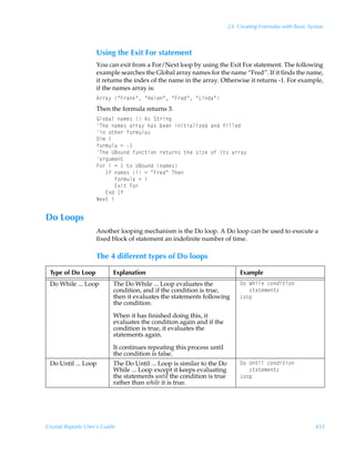 23: Creating Formulas with Basic Syntax



                    Using the Exit For statement
                    You can exit from a For/Next loop by using the Exit For statement. The following
                    example searches the Global array names for the name “Fred”. If it finds the name,
                    it returns the index of the name in the array. Otherwise it returns -1. For example,
                    if the names array is:
                    6……h’ÃÅA…hxÅÃÅCryrÅÃÅA…rqÅÃÅGvqhÅ
                    Then the formula returns 3.
                    By‚ihyÃh€r†ÃÃ6†ÃT‡…vt
                    UurÃh€r†Ãh……h’Ãuh†ÃirrÃvv‡vhyv“rqÃhqÃsvyyrq
                    vÃ‚‡ur…Ãs‚…€ˆyh†
                    9v€Ãv
                    s‚…€ˆyhÃ2Ã
                    UurÃV7‚ˆqÃsˆp‡v‚Ã…r‡ˆ…†Ã‡urÃ†v“rÃ‚sÃv‡†Ãh……h’
                    h…tˆ€r‡
                    A‚…ÃvÃ2Ã Ã‡‚ÃV7‚ˆqÃh€r†
                    ÃÃÃDsÃh€r†ÃvÃ2ÃÅA…rqÅÃUur
                    ÃÃÃÃÃÃs‚…€ˆyhÃ2Ãv
                    ÃÃÃÃÃÃ@‘v‡ÃA‚…
                    ÃÃÃ@qÃDs
                    Ir‘‡Ãv


Do Loops
                    Another looping mechanism is the Do loop. A Do loop can be used to execute a
                    fixed block of statement an indefinite number of time.

                    The 4 different types of Do loops

 Type of Do Loop           Explanation                                       Example
 Do While ... Loop         The Do While ... Loop evaluates the               9‚ÃXuvyrÃp‚qv‡v‚
                           condition, and if the condition is true,          ÃÃÃ†‡h‡r€r‡†
                           then it evaluates the statements following        G‚‚ƒ
                           the condition.

                           When it has finished doing this, it
                           evaluates the condition again and if the
                           condition is true, it evaluates the
                           statements again.

                           It continues repeating this process until
                           the condition is false.
 Do Until ... Loop         The Do Until ... Loop is similar to the Do        9‚ÃV‡vyÃp‚qv‡v‚
                           While ... Loop except it keeps evaluating         ÃÃÃ†‡h‡r€r‡†
                           the statements until the condition is true        G‚‚ƒ
                           rather than while it is true.




Crystal Reports User’s Guide                                                                               433
 