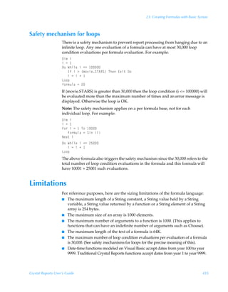23: Creating Formulas with Basic Syntax



Safety mechanism for loops
                    There is a safety mechanism to prevent report processing from hanging due to an
                    infinite loop. Any one evaluation of a formula can have at most 30,000 loop
                    condition evaluations per formula evaluation. For example:
                    9v€Ãv
                    vÃ2Ã
                    9‚ÃXuvyrÃvÃ12Ã 
                    ÃÃÃDsÃvÃ3Ã”€‚‰vrTU6ST–ÃUurÃ@‘v‡Ã9‚
                    ÃÃÃvÃ2ÃvÃÃ
                    G‚‚ƒ
                    s‚…€ˆyhÃ2Ã!
                    If {movie.STARS} is greater than 30,000 then the loop condition (i = 100000) will
                    be evaluated more than the maximum number of times and an error message is
                    displayed. Otherwise the loop is OK.
                    Note: The safety mechanism applies on a per formula base, not for each
                    individual loop. For example:
                    9v€Ãv
                    vÃ2Ã
                    A‚…ÃvÃ2Ã ÃU‚Ã 
                    ÃÃÃs‚…€ˆyhÃ2ÃTvÃv
                    Ir‘‡Ãv
                    9‚ÃXuvyrÃvÃ12Ã!$
                    ÃÃÃvÃ2ÃvÃÃ
                    G‚‚ƒ
                    The above formula also triggers the safety mechanism since the 30,000 refers to the
                    total number of loop condition evaluations in the formula and this formula will
                    have 10001 + 25001 such evaluations.


Limitations
                    For reference purposes, here are the sizing limitations of the formula language:
                    I The maximum length of a String constant, a String value held by a String
                       variable, a String value returned by a function or a String element of a String
                       array is 254 bytes.
                    I The maximum size of an array is 1000 elements.
                    I The maximum number of arguments to a function is 1000. (This applies to
                       functions that can have an indefinite number of arguments such as Choose).
                    I The maximum length of the text of a formula is 64K.
                    I The maximum number of loop condition evaluations per evaluation of a formula
                       is 30,000. (See safety mechanisms for loops for the precise meaning of this).
                    I Date-time functions modeled on Visual Basic accept dates from year 100 to year
                       9999. Traditional Crystal Reports functions accept dates from year 1 to year 9999.



Crystal Reports User’s Guide                                                                            435
 