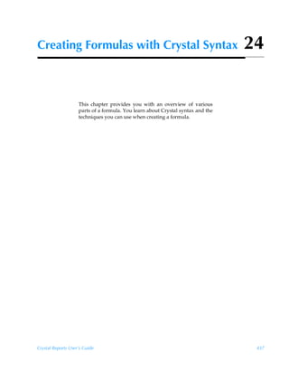 Creating Formulas with Crystal Syntax                                            24


                    This chapter provides you with an overview of various
                    parts of a formula. You learn about Crystal syntax and the
                    techniques you can use when creating a formula.




Crystal Reports User’s Guide                                                      437
 