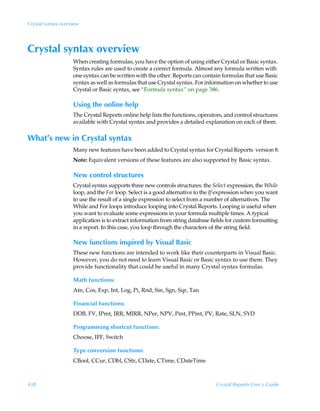 Crystal syntax overview




Crystal syntax overview
                    When creating formulas, you have the option of using either Crystal or Basic syntax.
                    Syntax rules are used to create a correct formula. Almost any formula written with
                    one syntax can be written with the other. Reports can contain formulas that use Basic
                    syntax as well as formulas that use Crystal syntax. For information on whether to use
                    Crystal or Basic syntax, see “Formula syntax” on page 386.

                    Using the online help
                    The Crystal Reports online help lists the functions, operators, and control structures
                    available with Crystal syntax and provides a detailed explanation on each of them.

What’s new in Crystal syntax
                    Many new features have been added to Crystal syntax for Crystal Reports version 8.
                    Note: Equivalent versions of these features are also supported by Basic syntax.

                    New control structures
                    Crystal syntax supports three new controls structures: the Select expression, the While
                    loop, and the For loop. Select is a good alternative to the If expression when you want
                    to use the result of a single expression to select from a number of alternatives. The
                    While and For loops introduce looping into Crystal Reports. Looping is useful when
                    you want to evaluate some expressions in your formula multiple times. A typical
                    application is to extract information from string database fields for custom formatting
                    in a report. In this case, you loop through the characters of the string field.

                    New functions inspired by Visual Basic
                    These new functions are intended to work like their counterparts in Visual Basic.
                    However, you do not need to learn Visual Basic or Basic syntax to use them. They
                    provide functionality that could be useful in many Crystal syntax formulas.

                    Math functions:
                    Atn, Cos, Exp, Int, Log, Pi, Rnd, Sin, Sgn, Sqr, Tan

                    Financial functions:
                    DDB, FV, IPmt, IRR, MIRR, NPer, NPV, Pmt, PPmt, PV, Rate, SLN, SYD

                    Programming shortcut functions:
                    Choose, IFF, Switch

                    Type conversion functions:
                    CBool, CCur, CDbl, CStr, CDate, CTime, CDateTime



438                                                                             Crystal Reports User’s Guide
 