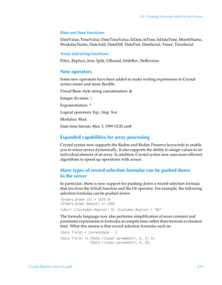 24: Creating Formulas with Crystal Syntax



                    Date and time functions:
                    DateValue, TimeValue, DateTimeValue, IsDate, IsTime, IsDateTime, MonthName,
                    WeekdayName, DateAdd, DateDiff, DatePart, DateSerial, Timer, TimeSerial

                    Array and string functions:
                    Filter, Replace, Join, Split, UBound, InStrRev, StrReverse

                    New operators
                    Some new operators have been added to make writing expressions in Crystal
                    syntax easier and more flexible.
                    Visual Basic style string concatenation: 
                    Integer division: 
                    Exponentiation: ^
                    Logical operators: Eqv, Imp, Xor
                    Modulus: Mod
                    Date-time literals: #Jan 3, 1999 10:20 am#

                    Expanded capabilities for array processing
                    Crystal syntax now supports the Redim and Redim Preserve keywords to enable
                    you to resize arrays dynamically. It also supports the ability to assign values to an
                    individual element of an array. In addition, Crystal syntax now uses more efficient
                    algorithms to speed up operations with arrays.

                    More types of record selection formulas can be pushed down
                    to the server
                    In particular, there is now support for pushing down a record selection formula
                    that involves the IsNull function and the Or operator. For example, the following
                    selection formulas can be pushed down:
                    ”P…qr…†P…qr…ÃD9–Ã1Ã !ÃP…Ã
                    ”P…qr…†P…qr…Ã6€‚ˆ‡–Ã32Ã 
                    D†IˆyyÃ”8ˆ†‡‚€r…Srtv‚–ÃP…Ã”8ˆ†‡‚€r…Srtv‚–Ã2ÃÅ78Å
                    The formula language now also performs simplification of most constant and
                    parameter expressions in formulas at compile time rather than formula evaluation
                    time. What this means is that record selection formulas such as:
                    ”qh‡rÃsvryq–Ã3Ã8ˆ……r‡9h‡rÃÃ
                    ”qh‡rÃsvryq–ÃDÃ89h‡rÃ”4’rh…Ãƒh…h€r‡r…–Ã%Ã ÃU‚
                    ÃÃÃÃÃÃÃÃÃÃÃÃÃÃÃÃ89h‡rÃ”4’rh…Ãƒh…h€r‡r…–Ã(Ã




Crystal Reports User’s Guide                                                                            439
 