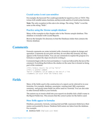 24: Creating Formulas with Crystal Syntax



                    Crystal syntax is not case-sensitive
                    For example, the keyword Then could equivalently be typed in as then or THEN. This
                    is true of all variable names, functions, and keywords used in a Crystal syntax formula.
                    Note: The only exception to this rule is for strings. The string “Hello” is not the
                    same as the string “hello”.

                    Practice using the Xtreme sample database
                    Many of the examples in this chapter refer to the Xtreme sample database. This
                    database is included with Crystal Reports.
                    Browse the SamplesEn directory to find the Databases folder that contains the
                    Xtreme database.


Comments
                    Formula comments are notes included with a formula to explain its design and
                    operation. Comments do not print and they do not affect the formula, but they
                    appear in the Formula Editor. You can use comments to explain the purpose of a
                    formula or explain the steps involved in writing it.
                    Comments begin with two forward slashes (//) and are followed by the text of the
                    comment. Everything that follows the slashes on the same line is treated as being
                    part of the comment:
                    Uuv†Ãs‚…€ˆyhÃ…r‡ˆ…†Ã‡urÃ†‡…vtÃÅCryy‚Å
                    Uuv†Ãv†Ãh‚‡ur…Ãp‚€€r‡
                    ÅCryy‚ÅÃ8‚€€r‡†ÃphÃirÃhqqrqÃh‡Ã‡urÃrqÃ‚sÃhÃyvr
                    8‚€€r‡†ÃphÃ‚ppˆ…Ãhs‡r…Ã‡urÃs‚…€ˆyhÃ‡r‘‡



Fields
                    Many of the fields used in the construction of a report can be referred to in your
                    formulas. For example, database, parameter, running total, SQL expression,
                    summary, and group name fields can all be used in a formula. You can also refer
                    to other formula fields in your formula.
                    The easiest way to insert a field into your report is to double-click a field’s name in
                    the Report Fields tree. This ensures that the correct syntax for the field is used.

                    How fields appear in formulas
                    Database, parameter, formula, running total and SQL expression fields have their
                    names surrounded by braces. Database field names are taken from the database.
                    For example:
                    I database field: ”@€ƒy‚’rrGh†‡ÃIh€r–




Crystal Reports User’s Guide                                                                              441
 