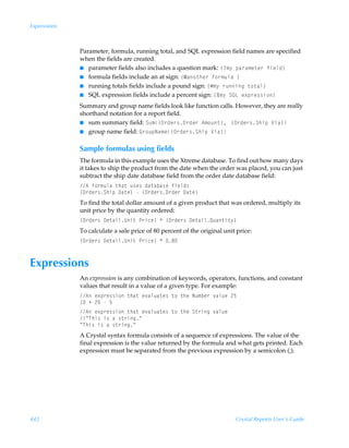 Expressions



              Parameter, formula, running total, and SQL expression field names are specified
              when the fields are created.
              I parameter fields also includes a question mark: ”4€’Ãƒh…h€r‡r…Ãsvryq–
              I formula fields include an at sign: ”5h‚‡ur…Ãs‚…€ˆyhÃ–
              I running totals fields include a pound sign: ”Æ€’Ã…ˆvtÃ‡‚‡hy–
              I SQL expression fields include a percent sign: ”È€’ÃTRGÃr‘ƒ…r††v‚–

              Summary and group name fields look like function calls. However, they are really
              shorthand notation for a report field.
              I sum summary field: Tˆ€”P…qr…†P…qr…Ã6€‚ˆ‡–, ”P…qr…†TuvƒÃWvh–
              I group name field: B…‚ˆƒIh€r”P…qr…†TuvƒÃWvh–


              Sample formulas using fields
              The formula in this example uses the Xtreme database. To find out how many days
              it takes to ship the product from the date when the order was placed, you can just
              subtract the ship date database field from the order date database field:
              6Ãs‚…€ˆyhÃ‡uh‡Ãˆ†r†Ãqh‡hih†rÃsvryq†
              ”P…qr…†TuvƒÃ9h‡r–ÃÃ”P…qr…†P…qr…Ã9h‡r–
              To find the total dollar amount of a given product that was ordered, multiply its
              unit price by the quantity ordered:
              ”P…qr…†Ã9r‡hvyVv‡ÃQ…vpr–ÃÃ”P…qr…†Ã9r‡hvyRˆh‡v‡’–
              To calculate a sale price of 80 percent of the original unit price:
              ”P…qr…†Ã9r‡hvyVv‡ÃQ…vpr–ÃÃ'



Expressions
              An expression is any combination of keywords, operators, functions, and constant
              values that result in a value of a given type. For example:
              6Ãr‘ƒ…r††v‚Ã‡uh‡Ãr‰hyˆh‡r†Ã‡‚Ã‡urÃIˆ€ir…Ã‰hyˆrÃ!$
               ÃÃ!ÃÃ$
              6Ãr‘ƒ…r††v‚Ã‡uh‡Ãr‰hyˆh‡r†Ã‡‚Ã‡urÃT‡…vtÃ‰hyˆr
              ÅUuv†Ãv†ÃhÃ†‡…vtÅ
              ÅUuv†Ãv†ÃhÃ†‡…vtÅ
              A Crystal syntax formula consists of a sequence of expressions. The value of the
              final expression is the value returned by the formula and what gets printed. Each
              expression must be separated from the previous expression by a semicolon (;).




442                                                                       Crystal Reports User’s Guide
 