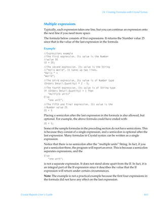 24: Creating Formulas with Crystal Syntax



                    Multiple expressions
                    Typically, each expression takes one line, but you can continue an expression onto
                    the next line if you need more space.
                    The formula below consists of five expressions. It returns the Number value 25
                    since that is the value of the last expression in the formula.

                    Example
                    @‘ƒ…r††v‚†Ãr‘h€ƒyr
                    UurÃsv…†‡Ãr‘ƒ…r††v‚ÃD‡†Ã‰hyˆrÃv†Ã‡urÃIˆ€ir…
                    ‰hyˆrÃ
                     ÃÃ!0
                    UurÃ†rp‚qÃr‘ƒ…r††v‚ÃD‡†Ã‰hyˆrÃv†Ã‡urÃT‡…vt
                    ÅCryy‚ÃX‚…yqÅÃD‡Ã‡hxr†ÃˆƒÃ‡‚Ãyvr†
                    ÅCryy‚ÃÅÃ
                    ÅX‚…yqÅ0
                    UurÃ‡uv…qÃr‘ƒ…r††v‚ÃD‡†Ã‰hyˆrÃv†Ã‚sÃIˆ€ir…Ã‡’ƒr
                    ”P…qr…†Ã9r‡hvyRˆh‡v‡’–ÃÃ!ÃÃ$0
                    UurÃs‚ˆ…‡uÃr‘ƒ…r††v‚ÃD‡†Ã‰hyˆrÃv†Ã‚sÃT‡…vtÃ‡’ƒr
                    DsÃ”P…qr…†Ã9r‡hvyRˆh‡v‡’–Ã3Ã ÃUur
                    ÃÃÃÅ€ˆy‡vƒyrÃˆv‡†Å
                    @y†r
                    ÃÃÃÅ‚rÃˆv‡Å0
                    UurÃsvs‡uÃhqÃsvhyÃr‘ƒ…r††v‚ÃD‡†Ã‰hyˆrÃv†Ã‡ur
                    Iˆ€ir…Ã‰hyˆrÃ!$
                    !ÃÃ$
                    Placing a semicolon after the last expression in the formula is also allowed, but
                    optional. For example, the above formula could have ended with:
                    !ÃÃ$0
                    Some of the sample formulas in the preceding section do not have semicolons. This
                    is because they consist of a single expression, and a semicolon is optional after the
                    last expression. Many formulas in Crystal syntax can be written as a single
                    expression.
                    Notice that there is no semicolon after the “multiple units” String. In fact, if you
                    put a semicolon there, the program will report an error. This is because a semicolon
                    separates expressions, and the
                    @y†r
                    ÃÃÃÅ‚rÃˆv‡Å0
                    is not a separate expression. It does not stand alone apart from the If. In fact, it is
                    an integral part of the If expression since it describes the value that the If
                    expression will return under certain circumstances.
                    Note: The example is not a practical example because the first four expressions in
                    the formula did not have any effect on the last expression.




Crystal Reports User’s Guide                                                                              443
 
