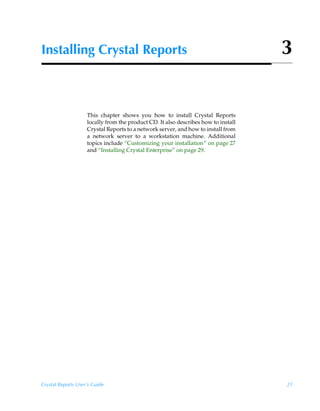 Installing Crystal Reports                                                          3


                    This chapter shows you how to install Crystal Reports
                    locally from the product CD. It also describes how to install
                    Crystal Reports to a network server, and how to install from
                    a network server to a workstation machine. Additional
                    topics include “Customizing your installation” on page 27
                    and “Installing Crystal Enterprise” on page 29.




Crystal Reports User’s Guide                                                        21
 