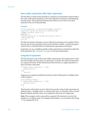 Expressions



              How earlier expressions affect later expressions
              The fact that a Crystal syntax formula is a sequence of expressions whose result is
              the value of the final expression is the most important concept in understanding
              Crystal syntax. This expression-based syntax allows you to write very short
              formulas with a lot of functionality.

              Example
              Av…†‡Ãr‘ƒ…r††v‚ÃD‡Ãqrpyh…r†Ã‡urÃIˆ€ir…Ã‰h…vhiyrÃ‘
              hqÃ‡urÃ…r‡ˆ…†Ã‡urÃ‰hyˆrÃ‚sÃhÃˆvv‡vhyv“rq
              Iˆ€ir…Ã‰h…vhiyrÃuvpuÃv†Ã
              Iˆ€ir…Wh…Ã‘0
              Trp‚qÃr‘ƒ…r††v‚ÃD‡Ãh††vt†Ã‡urÃ‰hyˆrÃ‚sÃÃ‡‚Ã‘
              hqÃ…r‡ˆ…†Ã
              ‘Ã)2Ã
              The above formula would give an error if the first expression were omitted. This is
              because the second expression refers to the Number variable x, and the program
              needs to have x declared before it understands expressions involving it.
              In general, you use variables to get the earlier expressions in a formula to affect the
              final expression. See “Variables” on page 450 for more information.

              Using the If expression
              The If expression is one of the most widely used features of Crystal syntax. It also
              provides insight into the nature of expressions. Consider the earlier If expression
              as a separate formula. Notice that because this formula is a single expression, it
              does not need a semicolon:
              DsÃ”P…qr…†Ã9r‡hvyRˆh‡v‡’–Ã3Ã ÃUur
              ÃÃÃÅ€ˆy‡vƒyrÃˆv‡†Å
              @y†r
              ÃÃÃÅ‚rÃˆv‡Å
              Suppose you wanted to modify this formula so that it either prints “multiple units”
              or the number 1.
              6Ãr……‚r‚ˆ†Ãs‚…€ˆyh
              DsÃ”P…qr…†Ã9r‡hvyRˆh‡v‡’–Ã3Ã ÃUur
              ÃÃÃÅ€ˆy‡vƒyrÃˆv‡†Å
              @y†r
              ÃÃÃ
              This formula will result in an error. This is because the values in this expression are
              different types: “multiple units” is a String value and 1 is a Number value. Crystal
              Reports requires that the value of an expression always be of a single type.
              Note: This example can be corrected by using the CStr function to convert the
              Number 1 to a String value. For example, the Number 1 is converted to the string
              “1” by calling CStr (1, 0).




444                                                                       Crystal Reports User’s Guide
 