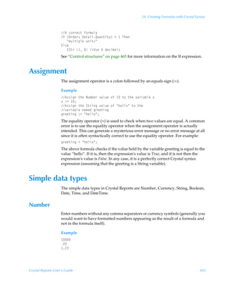 24: Creating Formulas with Crystal Syntax



                    6Ãp‚……rp‡Ãs‚…€ˆyh
                    DsÃ”P…qr…†Ã9r‡hvyRˆh‡v‡’–Ã3Ã ÃUur
                    ÃÃÃÅ€ˆy‡vƒyrÃˆv‡†Å
                    @y†r
                    ÃÃÃ8T‡…Ã ÃÃV†rÃÃqrpv€hy†
                    See “Control structures” on page 465 for more information on the If expression.


Assignment
                    The assignment operator is a colon followed by an equals sign (:=).

                    Example
                    6††vtÃ‡urÃIˆ€ir…Ã‰hyˆrÃ‚sÃ Ã‡‚Ã‡urÃ‰h…vhiyrÃ‘
                    ‘Ã)2Ã 0
                    6††vtÃ‡urÃT‡…vtÃ‰hyˆrÃ‚sÃÅuryy‚ÅÃ‡‚Ã‡ur
                    ‰h…vhiyrÃh€rqÃt…rr‡vt
                    t…rr‡vtÃ)2ÃÅuryy‚Å0
                    The equality operator (=) is used to check when two values are equal. A common
                    error is to use the equality operator when the assignment operator is actually
                    intended. This can generate a mysterious error message or no error message at all
                    since it is often syntactically correct to use the equality operator. For example:
                    t…rr‡vtÃ2ÃÅuryy‚Å0
                    The above formula checks if the value held by the variable greeting is equal to the
                    value “hello”. If it is, then the expression's value is True, and if is not then the
                    expression's value is False. In any case, it is a perfectly correct Crystal syntax
                    expression (assuming that the greeting is a String variable).


Simple data types
                    The simple data types in Crystal Reports are Number, Currency, String, Boolean,
                    Date, Time, and DateTime.


Number
                    Enter numbers without any comma separators or currency symbols (generally you
                    would want to have formatted numbers appearing as the result of a formula and
                    not in the formula itself).

                    Example
                     
                    !
                     !




Crystal Reports User’s Guide                                                                            445
 