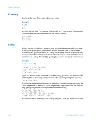 Simple data types



Currency
                    Use the dollar sign ($) to create a Currency value.

                    Example
                    Ç 
                    Ç!
                    Ç !
                    You can also use the CCur function. The initial C in CCur stands for convert and it
                    can be used to convert Number values to Currency values:
                    88ˆ…Ã 
                    88ˆ…Ã!
                    88ˆ…Ã !


String
                    Strings are used to hold text. The text must be placed between double quotation
                    marks () or apostrophes (’) and cannot be split between lines. If you want to
                    include double quotation marks in a string delimited by double quotation marks,
                    use two consecutive double quotation marks. Similarly, if you want to include an
                    apostrophe in a string delimited by apostrophes, use two consecutive apostrophes.

                    Example
                    ÅUuv†Ãv†ÃhÃ†‡…vtÅ
                    Å !Å
                    ÅUurÃ‚…qÃÅÅuryy‚ÅÅÃv†Ã„ˆ‚‡rqÅ
                    Uuv†Ãv†Ãhy†‚ÃhÃ†‡…vt
                     !
                    Gh†‡Ã`rh…†ÃThyr†
                    If you use double quotes for the left side of the string, you must use double quotes
                    on the right side. Similarly for apostrophes. The following example is incorrect:
                    I‚‡ÃhÃ‰hyvqÃ†‡…vtÅ
                    You can extract individual elements or substrings from a string by specifying the
                    character position or a range of character positions. Negative values are allowed;
                    they specify the position starting from the end of the string.
                    Åuryy‚ÅÃb!dÃ@„ˆhyÃ‡‚ÃÅrÅ
                    Åuryy‚ÅÃb$dÃ@„ˆhyÃ‡‚ÃÅuÅ
                    Å%#$$$ !#ÅÃb Ã‡‚ÃdÃ@„ˆhyÃ‡‚ÃÅ%#Å
                    ÅhipqrsÅÃbÃ‡‚Ã dÃ@„ˆhyÃ‡‚ÃÅqrsÅ
                    You can also extract substrings from a string using the Left, Right and Mid functions.




446                                                                            Crystal Reports User’s Guide
 