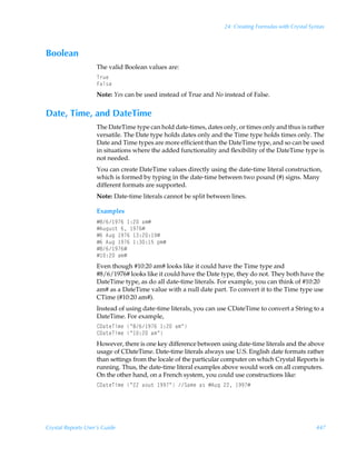 24: Creating Formulas with Crystal Syntax



Boolean
                    The valid Boolean values are:
                    U…ˆr
                    Ahy†r
                    Note: Yes can be used instead of True and No instead of False.


Date, Time, and DateTime
                    The DateTime type can hold date-times, dates only, or times only and thus is rather
                    versatile. The Date type holds dates only and the Time type holds times only. The
                    Date and Time types are more efficient than the DateTime type, and so can be used
                    in situations where the added functionality and flexibility of the DateTime type is
                    not needed.
                    You can create DateTime values directly using the date-time literal construction,
                    which is formed by typing in the date-time between two pound (#) signs. Many
                    different formats are supported.
                    Note: Date-time literals cannot be split between lines.

                    Examples
                    Æ'% (%Ã )!Ãh€Æ
                    Æ6ˆtˆ†‡Ã%Ã (%Æ
                    Æ%Ã6ˆtÃ (%Ã )!) (Æ
                    Æ%Ã6ˆtÃ (%Ã )) $Ãƒ€Æ
                    Æ'% (%Æ
                    Æ )!Ãh€Æ
                    Even though #10:20 am# looks like it could have the Time type and
                    #8/6/1976# looks like it could have the Date type, they do not. They both have the
                    DateTime type, as do all date-time literals. For example, you can think of #10:20
                    am# as a DateTime value with a null date part. To convert it to the Time type use
                    CTime (#10:20 am#).
                    Instead of using date-time literals, you can use CDateTime to convert a String to a
                    DateTime. For example,
                    89h‡rUv€rÃÅ'% (%Ã )!Ãh€Å
                    89h‡rUv€rÃÅ )!Ãh€Å
                    However, there is one key difference between using date-time literals and the above
                    usage of CDateTime. Date-time literals always use U.S. English date formats rather
                    than settings from the locale of the particular computer on which Crystal Reports is
                    running. Thus, the date-time literal examples above would work on all computers.
                    On the other hand, on a French system, you could use constructions like:
                    89h‡rUv€rÃÅ!!Ãh‚ˆ‡Ã ((ÅÃTh€rÃh†ÃÆ6ˆtÃ!!Ã ((Æ




Crystal Reports User’s Guide                                                                            447
 