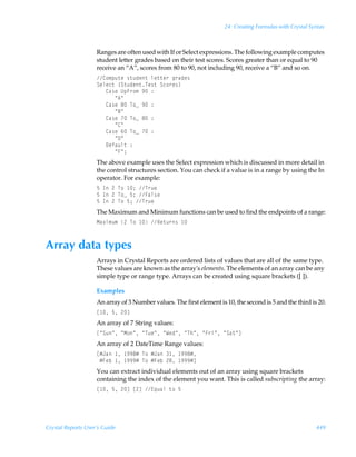 24: Creating Formulas with Crystal Syntax



                    Ranges are often used with If or Select expressions. The following example computes
                    student letter grades based on their test scores. Scores greater than or equal to 90
                    receive an “A”, scores from 80 to 90, not including 90, receive a “B” and so on.
                    8‚€ƒˆ‡rÃ†‡ˆqr‡Ãyr‡‡r…Ãt…hqr†
                    Tryrp‡Ã”T‡ˆqr‡Ur†‡ÃTp‚…r†–
                    ÃÃÃ8h†rÃVƒA…‚€Ã(Ã)
                    ÃÃÃÃÃÃÅ6Å
                    ÃÃÃ8h†rÃ'ÃU‚fÃ(Ã)
                    ÃÃÃÃÃÃÅ7Å
                    ÃÃÃ8h†rÃÃU‚fÃ'Ã)
                    ÃÃÃÃÃÃÅ8Å
                    ÃÃÃ8h†rÃ%ÃU‚fÃÃ)
                    ÃÃÃÃÃÃÅ9Å
                    ÃÃÃ9rshˆy‡Ã)
                    ÃÃÃÃÃÃÅAÅ0
                    The above example uses the Select expression which is discussed in more detail in
                    the control structures section. You can check if a value is in a range by using the In
                    operator. For example:
                    $ÃDÃ!ÃU‚Ã 0ÃU…ˆr
                    $ÃDÃ!ÃU‚fÃ$0ÃAhy†r
                    $ÃDÃ!ÃU‚Ã$0ÃU…ˆr
                    The Maximum and Minimum functions can be used to find the endpoints of a range:
                    Hh‘v€ˆ€Ã!ÃU‚Ã ÃSr‡ˆ…†Ã 



Array data types
                    Arrays in Crystal Reports are ordered lists of values that are all of the same type.
                    These values are known as the array's elements. The elements of an array can be any
                    simple type or range type. Arrays can be created using square brackets ([ ]).

                    Examples
                    An array of 3 Number values. The first element is 10, the second is 5 and the third is 20.
                    b Ã$Ã!d
                    An array of 7 String values:
                    bÅTˆÅÃÅH‚ÅÃÅUˆrÅÃÅXrqÅÃÅUuÅÃÅA…vÅÃÅTh‡Åd
                    An array of 2 DateTime Range values:
                    bÆEhÃ Ã (('ÆÃU‚ÃÆEhÃ Ã (('Æ
                    ÃÆAriÃ Ã (((ÆÃU‚ÃÆAriÃ!'Ã (((Æd
                    You can extract individual elements out of an array using square brackets
                    containing the index of the element you want. This is called subscripting the array:
                    b Ã$Ã!dÃb!dÃ@„ˆhyÃ‡‚Ã$




Crystal Reports User’s Guide                                                                               449
 